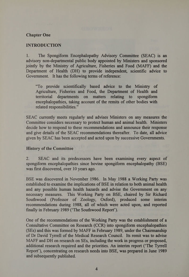 INTRODUCTION 1 The Spongiform Encephalopathy Advisory Committee (SEAC) is an _ advisory non-departmental public body appointed by Ministers and sponsored jointly by the Ministry of Agriculture, Fisheries and Food (MAFF) and the Department of Health (DH) to provide independent, scientific advice to Government. It has the following terms of reference: “To provide scientifically based advice to the Ministry of Agriculture, Fisheries and Food, the Department of Health and territorial departments on matters relating to spongiform encephalopathies, taking account of the remits of other bodies with related responsibilities.” SEAC currently meets regularly and advises Ministers on any measures the Committee considers necessary to protect human and animal health. Ministers decide how to respond to these recommendations and announce their response and give details of the SEAC recommendations thereafter. To date, all advice given by SEAC has been accepted and acted upon by successive Governments. History of the Committee 2 SEAC and its predecessors have been examining every aspect of spongiform encephalopathies since bovine spongiform encephalopathy (BSE) was first discovered, over 10 years ago. BSE was discovered in November 1986. In May 1988 a Working Party was established to examine the implications of BSE in relation to both animal health and any possible human health hazards and advise the Government on any necessary measures. This Working Party on BSE, chaired by Sir Richard Southwood (Professor of Zoology, Oxford), produced some interim recommendations during 1988, all of which were acted upon, and reported finally in February 1989 (‘The Southwood Report’). One of the recommendations of the Working Party was the establishment of a Consultative Committee on Research (CCR) into spongiform encephalopathies (SEs) and this was formed by MAFF in February 1989, under the Chairmanship of Dr David Tyrrell of the Medical Research Council. Its remit was to advise MAFF and DH on research on SEs, including the work in progress or proposed, additional research required and the priorities. An interim report (‘The Tyrrell Report’), concentrating on research needs into BSE, was prepared in June 1989 and subsequently published.