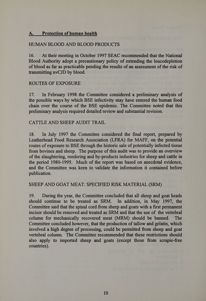 A. Protection of human health HUMAN BLOOD AND BLOOD PRODUCTS 16. At their meeting in October 1997 SEAC recommended that the National Blood Authority adopt a precautionary policy of extending the leucodepletion of blood as far as practicable pending the results of an assessment of the risk of transmitting nvCJD by blood. ROUTES OF EXPOSURE 17. In February 1998 the Committee considered a preliminary analysis of the possible ways by which BSE infectivity may have entered the human food chain over the course of the BSE epidemic. The Committee noted that this preliminary analysis required detailed review and substantial revision. CATTLE AND SHEEP AUDIT TRAIL 18. In July 1997 the Committee considered the final report, prepared by Leatherhead Food Research Association (LFRA) for MAFF, on the potential routes of exposure to BSE through the historic sale of potentially infected tissue from bovines and sheep. The purpose of this audit was to provide an overview of the slaughtering, rendering and by-products industries for sheep and cattle in the period 1980-1995. Much of the report was based on anecdotal evidence, and the Committee was keen to validate the information it contained before publication. SHEEP AND GOAT MEAT: SPECIFIED RISK MATERIAL (SRM) 19. During the year, the Committee concluded that all sheep and goat heads should continue to be treated as SRM. In addition, in May 1997, the Committee said that the spinal cord from sheep and goats with a first permanent incisor should be removed and treated as SRM and that the use of the vertebral column for mechanically recovered meat (MRM) should be banned. The Committee concluded however, that the production of tallow and gelatin, which involved a high degree of processing, could be permitted from sheep and goat vertebral column. The Committee recommended that these restrictions should also apply to imported sheep and goats (except those from scrapie-free countries).