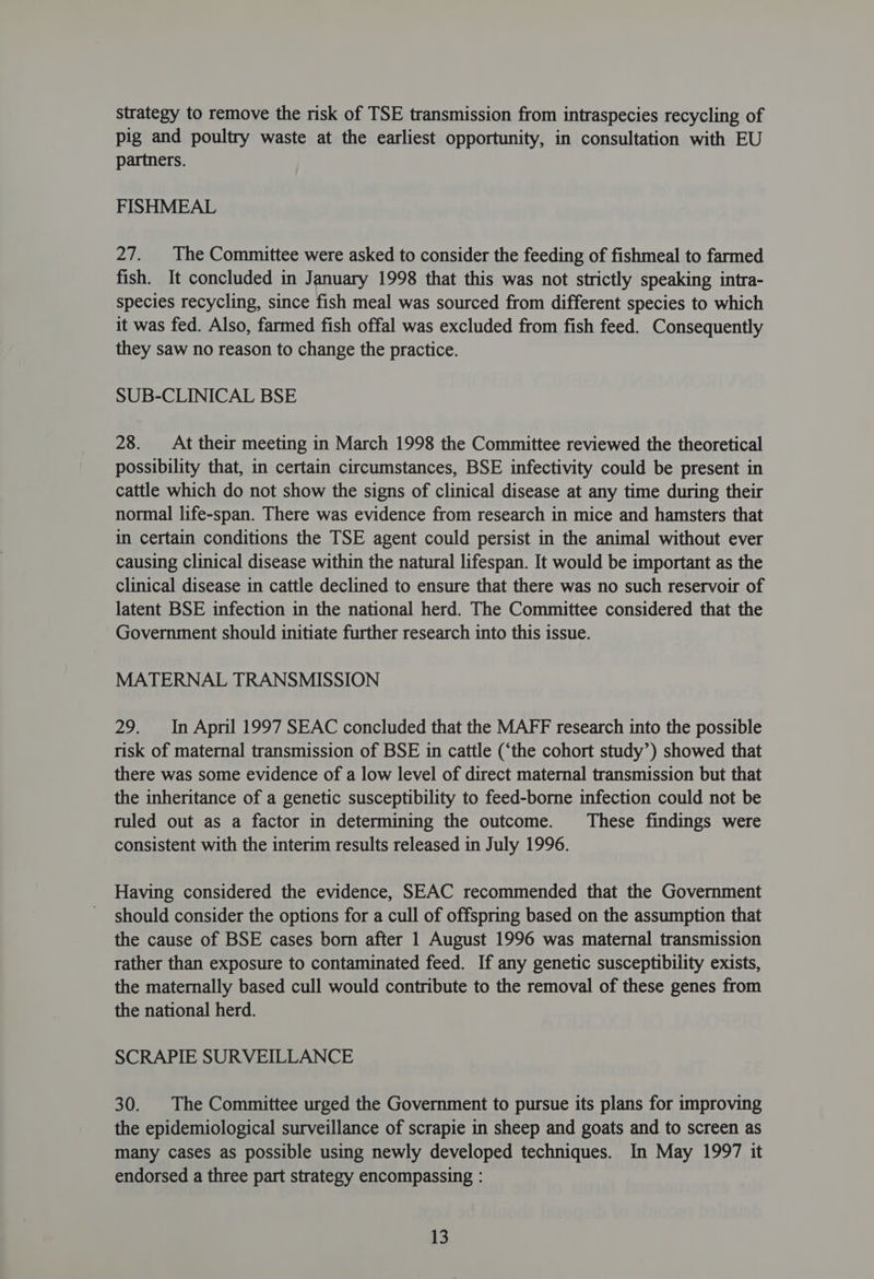 strategy to remove the risk of TSE transmission from intraspecies recycling of pig and poultry waste at the earliest opportunity, in consultation with EU partners. FISHMEAL 27. |The Committee were asked to consider the feeding of fishmeal to farmed fish. It concluded in January 1998 that this was not strictly speaking intra- species recycling, since fish meal was sourced from different species to which it was fed. Also, farmed fish offal was excluded from fish feed. Consequently they saw no reason to change the practice. SUB-CLINICAL BSE 28. At their meeting in March 1998 the Committee reviewed the theoretical possibility that, in certain circumstances, BSE infectivity could be present in cattle which do not show the signs of clinical disease at any time during their normal life-span. There was evidence from research in mice and hamsters that in certain conditions the TSE agent could persist in the animal without ever causing clinical disease within the natural lifespan. It would be important as the clinical disease in cattle declined to ensure that there was no such reservoir of latent BSE infection in the national herd. The Committee considered that the Government should initiate further research into this issue. MATERNAL TRANSMISSION 29. In April 1997 SEAC concluded that the MAFF research into the possible risk of maternal transmission of BSE in cattle (‘the cohort study’) showed that there was some evidence of a low level of direct maternal transmission but that the inheritance of a genetic susceptibility to feed-borne infection could not be ruled out as a factor in determining the outcome. These findings were consistent with the interim results released in July 1996. Having considered the evidence, SEAC recommended that the Government should consider the options for a cull of offspring based on the assumption that the cause of BSE cases born after 1 August 1996 was maternal transmission rather than exposure to contaminated feed. If any genetic susceptibility exists, the maternally based cull would contribute to the removal of these genes from the national herd. SCRAPIE SURVEILLANCE 30. The Committee urged the Government to pursue its plans for improving the epidemiological surveillance of scrapie in sheep and goats and to screen as many cases as possible using newly developed techniques. In May 1997 it endorsed a three part strategy encompassing : |