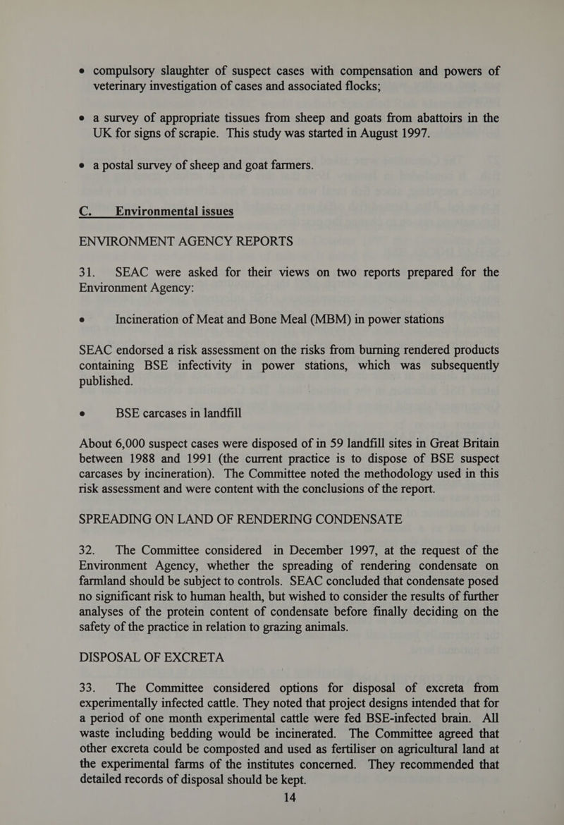 e compulsory slaughter of suspect cases with compensation and powers of veterinary investigation of cases and associated flocks; e a survey of appropriate tissues from sheep and goats from abattoirs in the UK for signs of scrapie. This study was started in August 1997. e a postal survey of sheep and goat farmers. GC Environmental issues ENVIRONMENT AGENCY REPORTS 31. SEAC were asked for their views on two reports prepared for the Environment Agency: 3 Incineration of Meat and Bone Meal (MBM) in power stations SEAC endorsed a risk assessment on the risks from burning rendered products containing BSE infectivity in power stations, which was subsequently published. ® BSE carcases in landfill About 6,000 suspect cases were disposed of in 59 landfill sites in Great Britain between 1988 and 1991 (the current practice is to dispose of BSE suspect carcases by incineration). The Committee noted the methodology used in this risk assessment and were content with the conclusions of the report. SPREADING ON LAND OF RENDERING CONDENSATE 32. |The Committee considered in December 1997, at the request of the Environment Agency, whether the spreading of rendering condensate on farmland should be subject to controls. SEAC concluded that condensate posed no significant risk to human health, but wished to consider the results of further analyses of the protein content of condensate before finally deciding on the safety of the practice in relation to grazing animals. DISPOSAL OF EXCRETA 33. The Committee considered options for disposal of excreta from experimentally infected cattle. They noted that project designs intended that for a period of one month experimental cattle were fed BSE-infected brain. All waste including bedding would be incinerated. The Committee agreed that other excreta could be composted and used as fertiliser on agricultural land at the experimental farms of the institutes concerned. They recommended that detailed records of disposal should be kept.