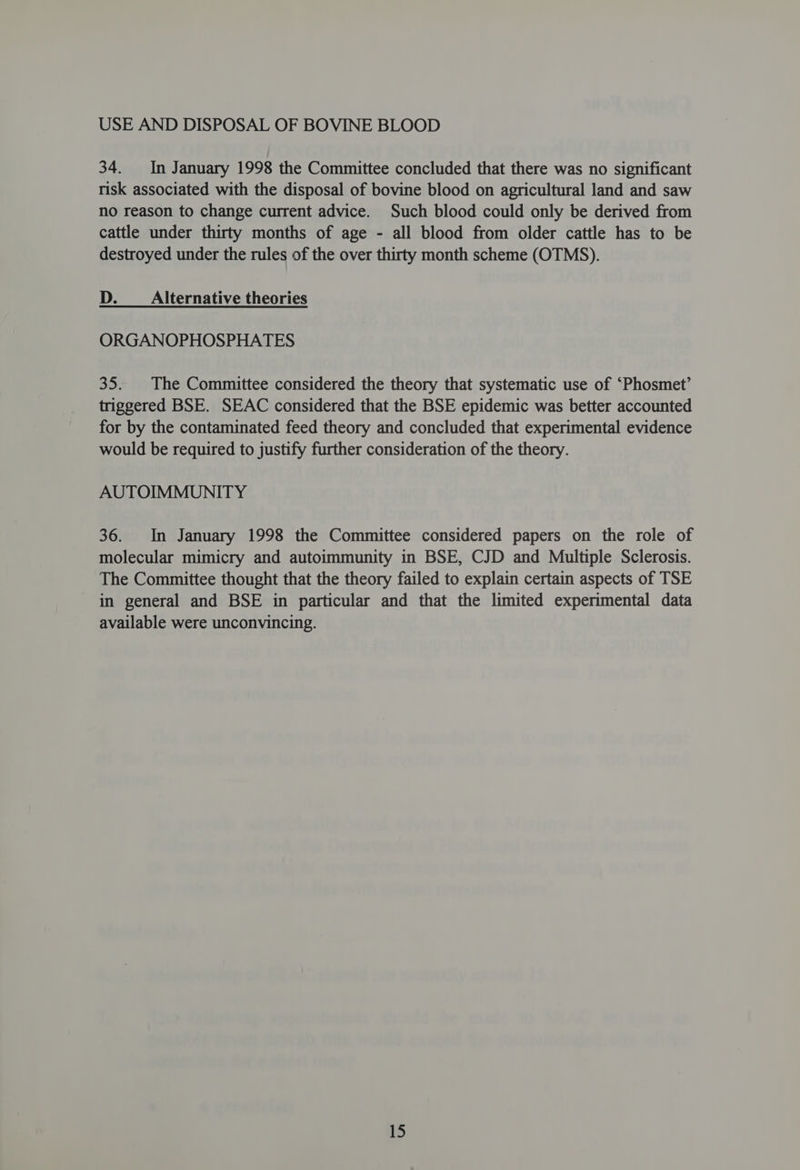 34. In January 1998 the Committee concluded that there was no significant risk associated with the disposal of bovine blood on agricultural land and saw no reason to change current advice. Such blood could only be derived from cattle under thirty months of age - all blood from older cattle has to be destroyed under the rules of the over thirty month scheme (OTMS). D. Alternative theories ORGANOPHOSPHATES 35. |The Committee considered the theory that systematic use of ‘Phosmet’ triggered BSE. SEAC considered that the BSE epidemic was better accounted for by the contaminated feed theory and concluded that experimental evidence would be required to justify further consideration of the theory. AUTOIMMUNITY 36. In January 1998 the Committee considered papers on the role of molecular mimicry and autoimmunity in BSE, CJD and Multiple Sclerosis. The Committee thought that the theory failed to explain certain aspects of TSE in general and BSE in particular and that the limited experimental data available were unconvincing.
