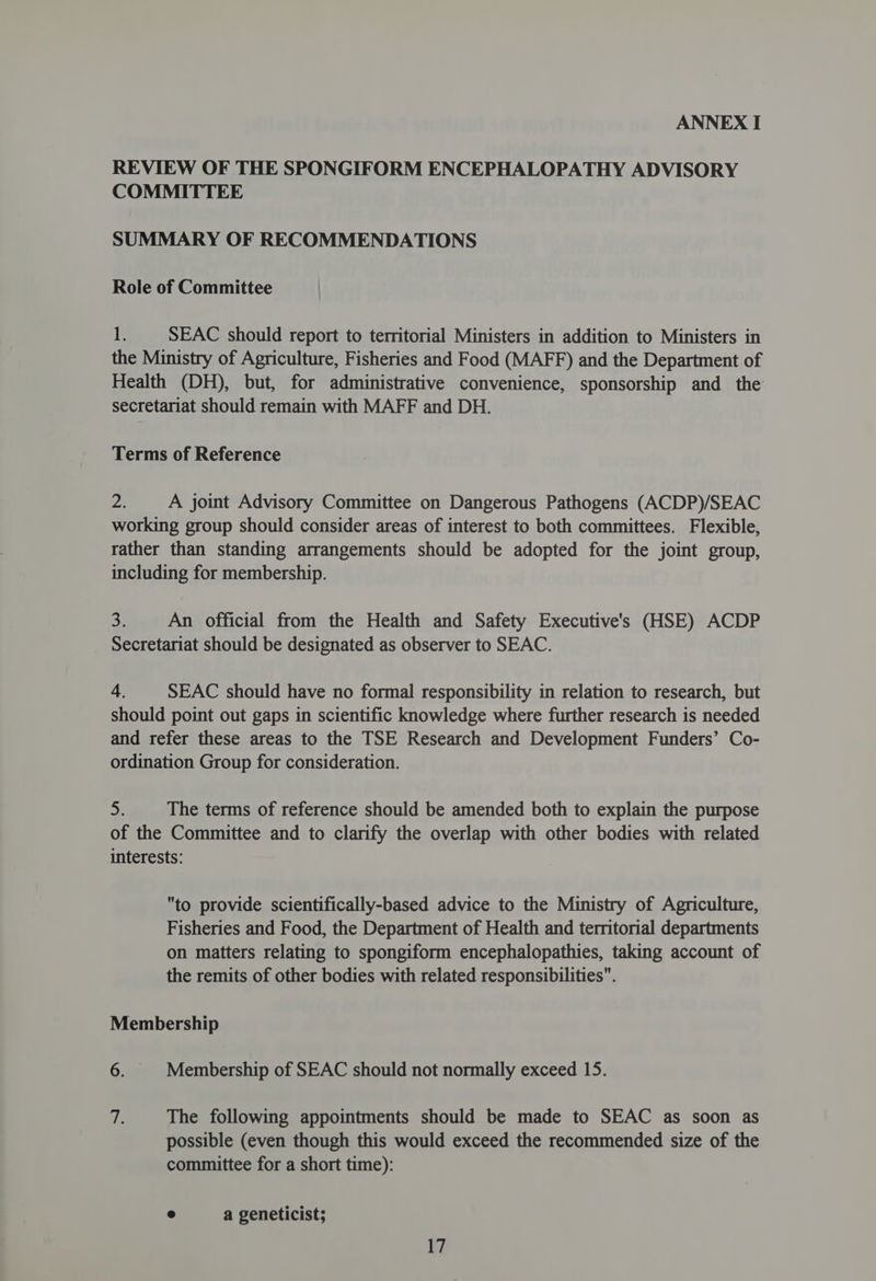 REVIEW OF THE SPONGIFORM ENCEPHALOPATHY ADVISORY COMMITTEE SUMMARY OF RECOMMENDATIONS Role of Committee i. SEAC should report to territorial Ministers in addition to Ministers in the Ministry of Agriculture, Fisheries and Food (MAFF) and the Department of Health (DH), but, for administrative convenience, sponsorship and the secretariat should remain with MAFF and DH. Terms of Reference De A joint Advisory Committee on Dangerous Pathogens (ACDP)/SEAC working group should consider areas of interest to both committees. Flexible, rather than standing arrangements should be adopted for the joint group, including for membership. 3 An official from the Health and Safety Executive's (HSE) ACDP Secretariat should be designated as observer to SEAC. 4. SEAC should have no formal responsibility in relation to research, but should point out gaps in scientific knowledge where further research is needed and refer these areas to the TSE Research and Development Funders’ Co- ordination Group for consideration. 5. The terms of reference should be amended both to explain the purpose of the Committee and to clarify the overlap with other bodies with related interests: to provide scientifically-based advice to the Ministry of Agriculture, Fisheries and Food, the Department of Health and territorial departments on matters relating to spongiform encephalopathies, taking account of the remits of other bodies with related responsibilities. Membership 6. | Membership of SEAC should not normally exceed 15. tf The following appointments should be made to SEAC as soon as possible (even though this would exceed the recommended size of the committee for a short time): @ a geneticist;