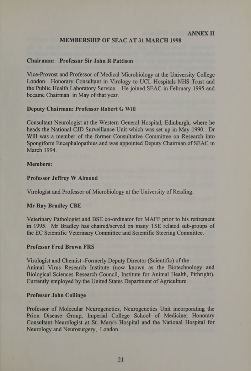 MEMBERSHIP OF SEAC AT 31 MARCH 1998 Chairman: Professor Sir John R Pattison Vice-Provost and Professor of Medical Microbiology at the University College London. Honorary Consultant in Virology to UCL Hospitals NHS Trust and the Public Health Laboratory Service. He joined SEAC in February 1995 and became Chairman in May of that year. Deputy Chairman: Professor Robert G Will Consultant Neurologist at the Western General Hospital, Edinburgh, where he heads the National CJD Surveillance Unit which was set up in May 1990. Dr Will was a member of the former Consultative Committee on Research into Spongiform Encephalopathies and was appointed Deputy Chairman of SEAC in March 1994. Members: Professor Jeffrey W Almond Virologist and Professor of Microbiology at the University of Reading. Mr Ray Bradley CBE Veterinary Pathologist and BSE co-ordinator for MAFF prior to his retirement in 1995. Mr Bradley has chaired/served on many TSE related sub-groups of the EC Scientific Veterinary Committee and Scientific Steering Committee. Professor Fred Brown FRS Virologist and Chemist -Formerly Deputy Director (Scientific) of the Animal Virus Research Institute (now known as the Biotechnology and Biological Sciences Research Council, Institute for Animal Health, Pirbright). Currently employed by the United States Department of Agriculture. Professor John Collinge Professor of Molecular Neurogenetics, Neurogenetics Unit incorporating the Prion Disease Group, Imperial College School of Medicine; Honorary Consultant Neurologist at St. Mary's Hospital and the National Hospital for Neurology and Neurosurgery, London.