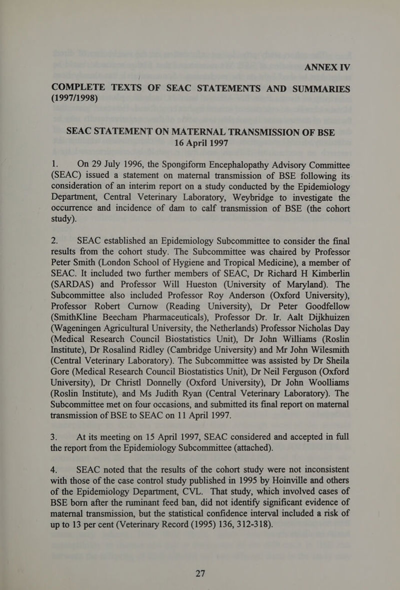 COMPLETE TEXTS OF SEAC STATEMENTS AND SUMMARIES (1997/1998) SEAC STATEMENT ON MATERNAL TRANSMISSION OF BSE 16 April 1997 it On 29 July 1996, the Spongiform Encephalopathy Advisory Committee (SEAC) issued a statement on maternal transmission of BSE following its. consideration of an interim report on a study conducted by the Epidemiology Department, Central Veterinary Laboratory, Weybridge to investigate the occurrence and incidence of dam to calf transmission of BSE (the cohort study). Psy SEAC established an Epidemiology Subcommittee to consider the final results from the cohort study. The Subcommittee was chaired by Professor Peter Smith (London School of Hygiene and Tropical Medicine), a member of SEAC. It included two further members of SEAC, Dr Richard H Kimberlin (SARDAS) and Professor Will Hueston (University of Maryland). The Subcommittee also included Professor Roy Anderson (Oxford University), Professor Robert Curnow (Reading University), Dr Peter Goodfellow (SmithKline Beecham Pharmaceuticals), Professor Dr. Ir. Aalt Dijkhuizen (Wageningen Agricultural University, the Netherlands) Professor Nicholas Day (Medical Research Council Biostatistics Unit), Dr John Williams (Roslin Institute), Dr Rosalind Ridley (Cambridge University) and Mr John Wilesmith (Central Veterinary Laboratory). The Subcommittee was assisted by Dr Sheila Gore (Medical Research Council Biostatistics Unit), Dr Neil Ferguson (Oxford University), Dr Christl Donnelly (Oxford University), Dr John Woolliams (Roslin Institute), and Ms Judith Ryan (Central Veterinary Laboratory). The Subcommittee met on four occasions, and submitted its final report on maternal transmission of BSE to SEAC on 11 April 1997. 3 At its meeting on 15 April 1997, SEAC considered and accepted in full the report from the Epidemiology Subcommittee (attached). 4. SEAC noted that the results of the cohort study were not inconsistent with those of the case control study published in 1995 by Hoinville and others of the Epidemiology Department, CVL. That study, which involved cases of BSE born after the ruminant feed ban, did not identify significant evidence of maternal transmission, but the statistical confidence interval included a risk of up to 13 per cent (Veterinary Record (1995) 136, 312-318). pa