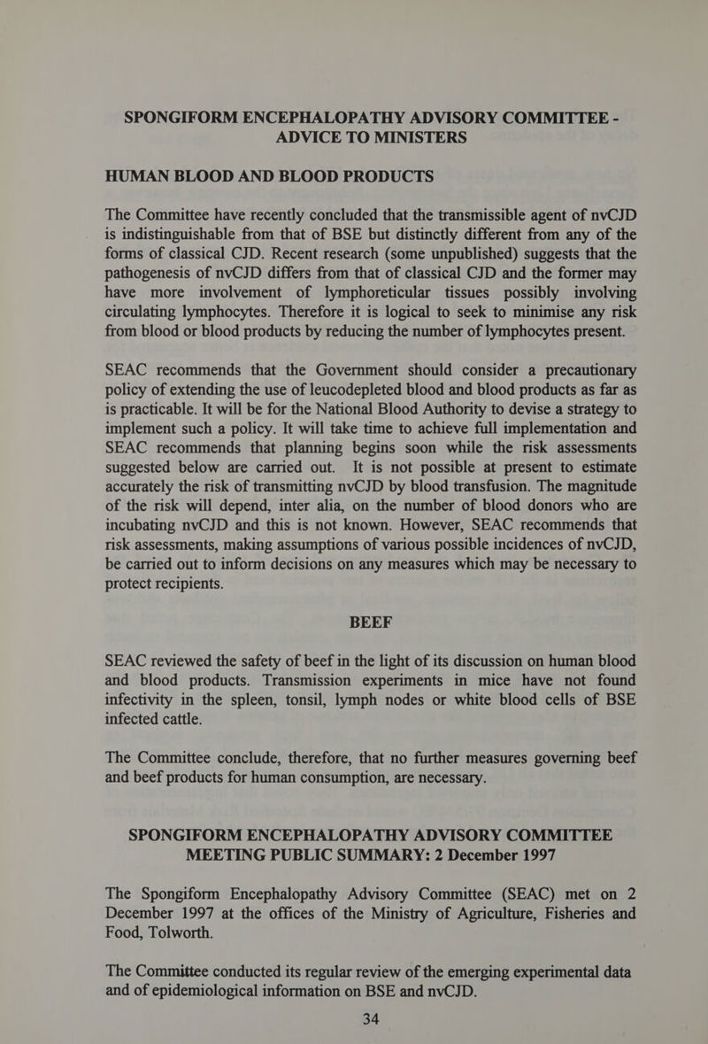 SPONGIFORM ENCEPHALOPATHY ADVISORY COMMITTEE - ADVICE TO MINISTERS HUMAN BLOOD AND BLOOD PRODUCTS The Committee have recently concluded that the transmissible agent of nvCJD is indistinguishable from that of BSE but distinctly different from any of the forms of classical CJD. Recent research (some unpublished) suggests that the pathogenesis of nvCJD differs from that of classical CJD and the former may have more involvement of lymphoreticular tissues possibly involving circulating lymphocytes. Therefore it is logical to seek to minimise any risk from blood or blood products by reducing the number of lymphocytes present. SEAC recommends that the Government should consider a precautionary policy of extending the use of leucodepleted blood and blood products as far as is practicable. It will be for the National Blood Authority to devise a strategy to implement such a policy. It will take time to achieve full implementation and SEAC recommends that planning begins soon while the risk assessments suggested below are carried out. It is not possible at present to estimate accurately the risk of transmitting nvCJD by blood transfusion. The magnitude of the risk will depend, inter alia, on the number of blood donors who are incubating nvCJD and this is not known. However, SEAC recommends that risk assessments, making assumptions of various possible incidences of nvCJD, be carried out to inform decisions on any measures which may be necessary to protect recipients. BEEF SEAC reviewed the safety of beef in the light of its discussion on human blood and blood products. Transmission experiments in mice have not found infectivity in the spleen, tonsil, lymph nodes or white blood cells of BSE infected cattle. The Committee conclude, therefore, that no further measures governing beef and beef products for human consumption, are necessary. SPONGIFORM ENCEPHALOPATHY ADVISORY COMMITTEE MEETING PUBLIC SUMMARY: 2 December 1997 The Spongiform Encephalopathy Advisory Committee (SEAC) met on 2 December 1997 at the offices of the Ministry of Agriculture, Fisheries and Food, Tolworth. The Committee conducted its regular review of the emerging experimental data and of epidemiological information on BSE and nvCJD.