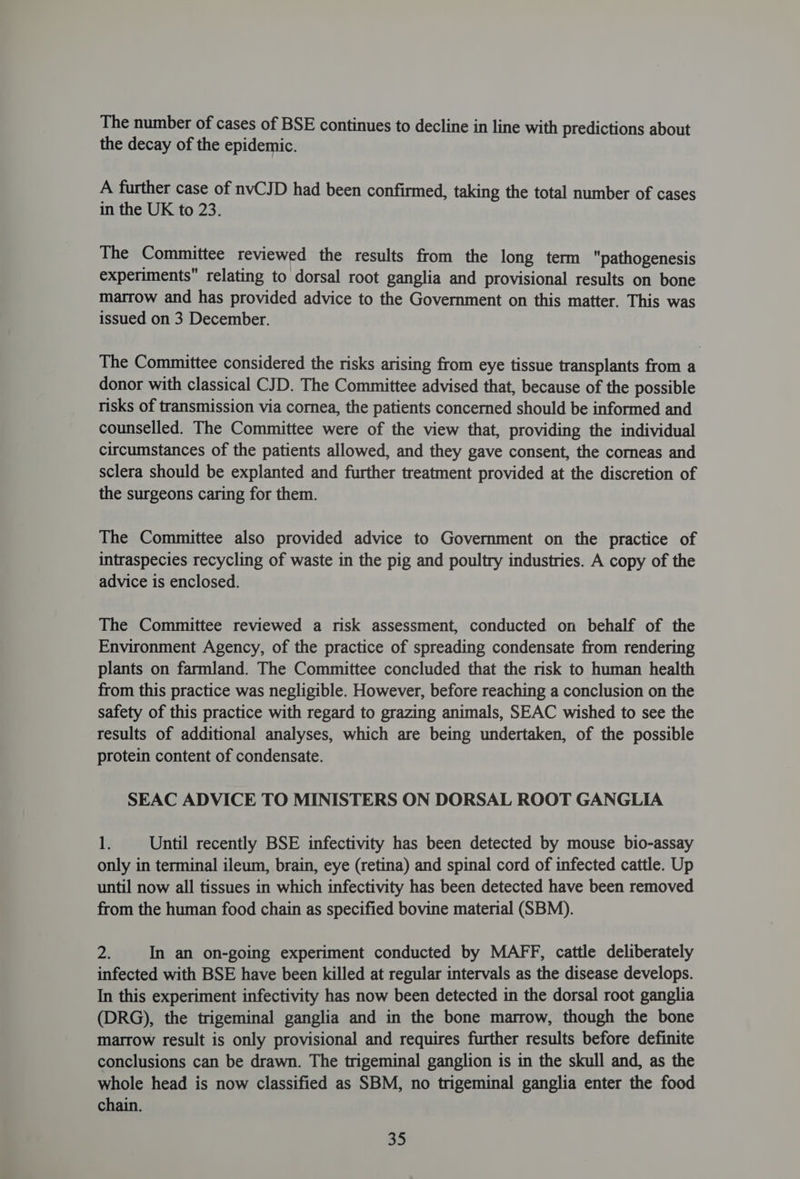 The number of cases of BSE continues to decline in line with predictions about the decay of the epidemic. A further case of nvCJD had been confirmed, taking the total number of cases in the UK to 23. The Committee reviewed the results from the long term pathogenesis experiments relating to dorsal root ganglia and provisional results on bone marrow and has provided advice to the Government on this matter. This was issued on 3 December. The Committee considered the risks arising from eye tissue transplants from a donor with classical CJD. The Committee advised that, because of the possible risks of transmission via cornea, the patients concerned should be informed and counselled. The Committee were of the view that, providing the individual circumstances of the patients allowed, and they gave consent, the corneas and sclera should be explanted and further treatment provided at the discretion of the surgeons caring for them. The Committee also provided advice to Government on the practice of intraspecies recycling of waste in the pig and poultry industries. A copy of the advice is enclosed. The Committee reviewed a risk assessment, conducted on behalf of the Environment Agency, of the practice of spreading condensate from rendering plants on farmland. The Committee concluded that the risk to human health from this practice was negligible. However, before reaching a conclusion on the safety of this practice with regard to grazing animals, SEAC wished to see the results of additional analyses, which are being undertaken, of the possible protein content of condensate. SEAC ADVICE TO MINISTERS ON DORSAL ROOT GANGLIA ky Until recently BSE infectivity has been detected by mouse bio-assay only in terminal ileum, brain, eye (retina) and spinal cord of infected cattle. Up until now all tissues in which infectivity has been detected have been removed from the human food chain as specified bovine material (SBM). a In an on-going experiment conducted by MAFF, cattle deliberately infected with BSE have been killed at regular intervals as the disease develops. In this experiment infectivity has now been detected in the dorsal root ganglia (DRG), the trigeminal ganglia and in the bone marrow, though the bone marrow result is only provisional and requires further results before definite conclusions can be drawn. The trigeminal ganglion is in the skull and, as the whole head is now classified as SBM, no trigeminal ganglia enter the food chain. 3D