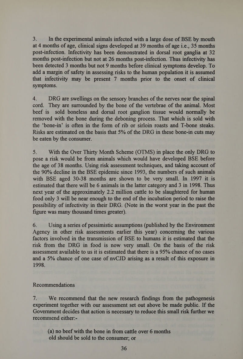 3. In the experimental animals infected with a large dose of BSE by mouth at 4 months of age, clinical signs developed at 39 months of age i.e., 35 months post-infection. Infectivity has been demonstrated in dorsal root ganglia at 32 months post-infection but not at 26 months post-infection. Thus infectivity has been detected 3 months but not 9 months before clinical symptoms develop. To add a margin of safety in assessing risks to the human population it is assumed that infectivity may be present 7 months prior to the onset of clinical symptoms. 4, DRG are swellings on the sensory branches of the nerves near the spinal cord. They are surrounded by the bone of the vertebrae of the animal. Most beef is sold boneless and dorsal root ganglion tissue would normally be removed with the bone during the deboning process. That which is sold with the ‘bone-in’ is often in the form of rib or sirloin roasts and T-bone steaks. Risks are estimated on the basis that 5% of the DRG in these bone-in cuts may be eaten by the consumer. 5) With the Over Thirty Month Scheme (OTMS) in place the only DRG to pose a risk would be from animals which would have developed BSE before the age of 38 months. Using risk assessment techniques, and taking account of the 90% decline in the BSE epidemic since 1993, the numbers of such animals with BSE aged 30-38 months are shown to be very small. In 1997 it is estimated that there will be 6 animals in the latter category and 3 in 1998. Thus next year of the approximately 2.2 million cattle to be slaughtered for human food only 3 will be near enough to the end of the incubation period to raise the possibility of infectivity in their DRG. (Note in the worst year in the past the figure was many thousand times greater). 6. Using a series of pessimistic assumptions (published by the Environment Agency in other risk assessments earlier this year) concerning the various factors involved in the transmission of BSE to humans it is estimated that the risk from the DRG in food is now very small. On the basis of the risk assessment available to us it is estimated that there is a 95% chance of no cases and a 5% chance of one case of nvCJD arising as a result of this exposure in 1998. Recommendations 2 We recommend that the new research findings from the pathogenesis experiment together with our assessment set out above be made public. If the Government decides that action is necessary to reduce this small risk further we recommend either:- (a) no beef with the bone in from cattle over 6 months old should be sold to the consumer; or