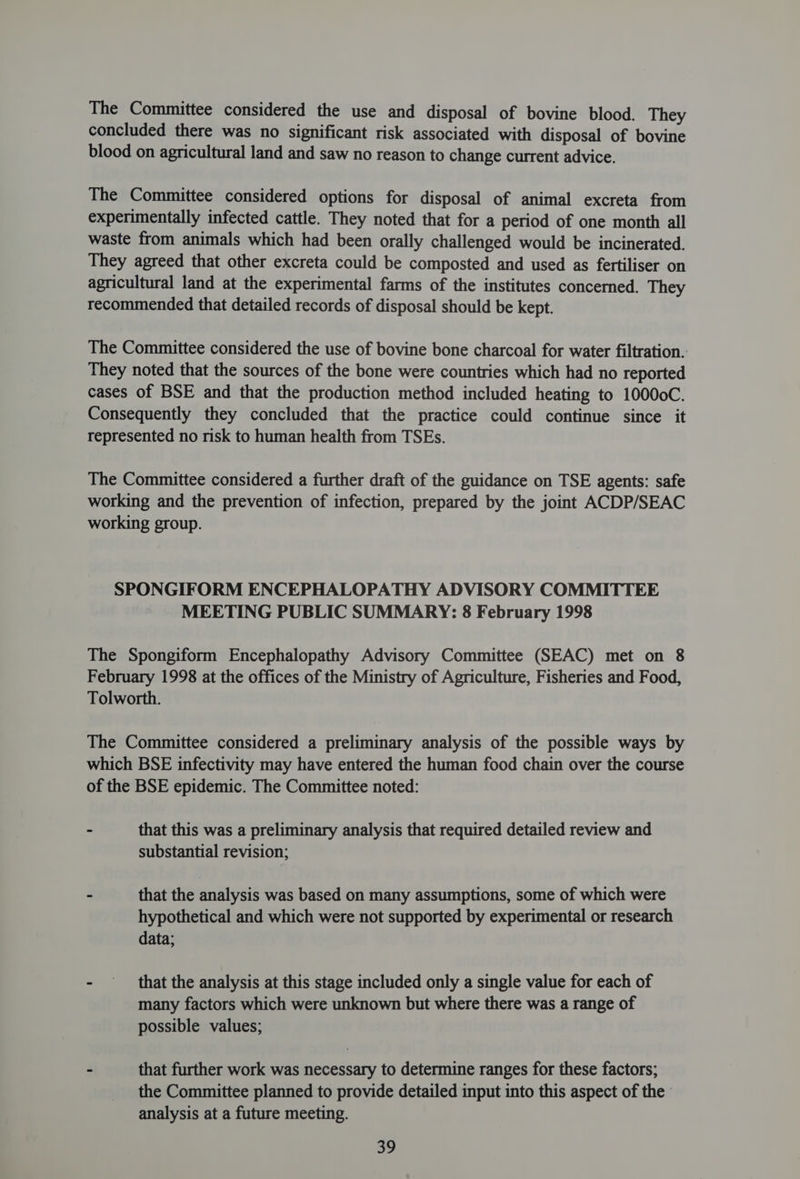 The Committee considered the use and disposal of bovine blood. They concluded there was no significant risk associated with disposal of bovine blood on agricultural land and saw no reason to change current advice. The Committee considered options for disposal of animal excreta from experimentally infected cattle. They noted that for a period of one month all waste from animals which had been orally challenged would be incinerated. They agreed that other excreta could be composted and used as fertiliser on agricultural land at the experimental farms of the institutes concerned. They recommended that detailed records of disposal should be kept. The Committee considered the use of bovine bone charcoal for water filtration.: They noted that the sources of the bone were countries which had no reported cases of BSE and that the production method included heating to 10000C. Consequently they concluded that the practice could continue since it represented no risk to human health from TSEs. The Committee considered a further draft of the guidance on TSE agents: safe working and the prevention of infection, prepared by the joint ACDP/SEAC working group. SPONGIFORM ENCEPHALOPATHY ADVISORY COMMITTEE MEETING PUBLIC SUMMARY: 8 February 1998 The Spongiform Encephalopathy Advisory Committee (SEAC) met on 8 February 1998 at the offices of the Ministry of Agriculture, Fisheries and Food, Tolworth. The Committee considered a preliminary analysis of the possible ways by which BSE infectivity may have entered the human food chain over the course of the BSE epidemic. The Committee noted: - that this was a preliminary analysis that required detailed review and substantial revision; - that the analysis was based on many assumptions, some of which were hypothetical and which were not supported by experimental or research data; - that the analysis at this stage included only a single value for each of many factors which were unknown but where there was a range of possible values; - that further work was necessary to determine ranges for these factors; the Committee planned to provide detailed input into this aspect of the | analysis at a future meeting. 5S