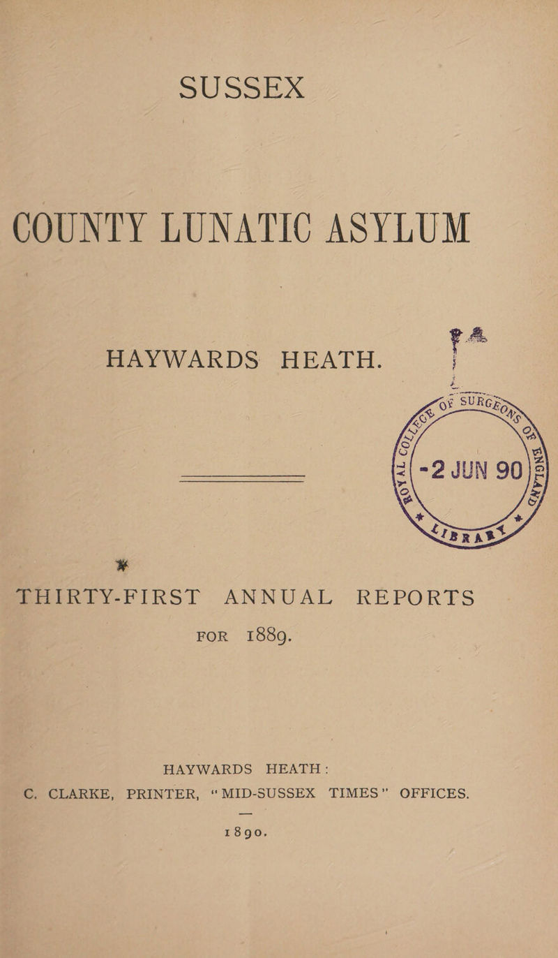 Bl EX COUNTY LUNATIC ASYLUM HAYWARDS HEATH. ¥ /MaiRTY-FIRST ANNUAL REPORTS FOR 1889. HAYWARDS HEATH: C. CLARKE, PRINTER, “MID-SUSSEX TIMES” OFFICES. 1890.