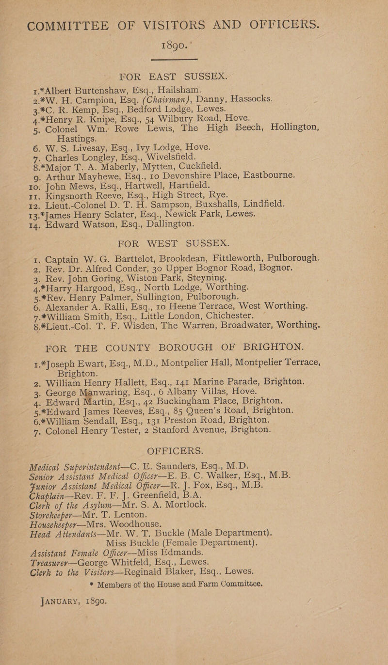 COMMITTEE OF VISITORS AND OFFICERS. 1890.’ FOR EAST SUSSEX. 1.*Albert Burtenshaw, Esq., Hailsham. 2.¥W. H. Campion, Esq. (Chairvman), Danny, Hassocks. 3.*C. R. Kemp, Esq., Bedford Lodge, Lewes. 4.*Henry R. Knipe, Esq., 54 Wilbury Road, Hove. 5. Colonel Wm. Rowe Lewis, The High Beech, Hollington, Hastings. 6. W.S. Livesay, Esq., Ivy Lodge, Hove. ”. Charles Longley, Esq., Wivelsfield. 8.*Major T. A. Maberly, Mytten, Cuckfield. g. Arthur Mayhewe, Esq., 10 Devonshire Place, Eastbourne. ro. John Mews, Esq., Hartwell, Hartfield. 11. Kingsnorth Reeve, Esq., High Street, Rye. 12. Lieut.-Colonel D. T. H. Sampson, Buxshalls, Lindfield. 13.*James Henry Sclater, Esq., Newick Park, Lewes. 14. Edward Watson, Esq., Dallington. FOR WEST. SUSSEX. 1. Captain W. G. Barttelot, Brookdean, Fittleworth, Pulborough. 2, Rev. Dr. Alfred Conder, 30 Upper Bognor Road, Bognor. 3. Rev. John Goring, Wiston Park, Steyning. 4.*Harry Hargood, Esq., North Lodge, Worthing. 5.*Rev. Henry Palmer, Sullington, Pulborough. 6. Alexander A. Ralli, Esq., 1o Heene Terrace, West Worthing. -7.*William Smith, Esq., Little London, Chichester. ~ 8. *Lieut.-Col. T. F. Wisden, The Warren, Broadwater, Worthing. FOR THE COUNTY BOROUGH. OF BRIGHTON. 1.*Joseph Ewart, Esq., M.D., Montpelier Hall, Montpelier Terrace, Brighton. 2. William Henry Hallett, Esq., 141 Marine Parade, Brighton. 3. George Manwaring, Esq., 6 Albany Villas, Hove. 4. Edward Martin, Esq., 42 Buckingham Place, Brighton. 5.*Edward James Reeves, Esq., 85 Queen’s Road, Brighton. 6.*William Sendall, Esq., 131 Preston Road, Brighton. 7, Colonel Henry Tester, 2 Stanford Avenue, Brighton. OFFICERS. Medical Superintendent—C. E. Saunders, Esq., M.D. Senioy Assistant Medical Officer—E. B. C. Walker, Esq., M.B. Fumor Assistant Medical Officer—R. J. Fox, Esq., M.B. Chaplain—Rev. F. F. J. Greenfield, B.A. Clerk of the Asylum—Mr. S. A. Mortlock. Stovekeeper—Mr. T. Lenton. Housekeeper—Mrs. Woodhouse. Head Attendants—Mr. W.'T. Buckle (Male Department). Miss Buckle (Female Department). Assistant Female Officer—Miss Edmands. Treasuvey—George Whitfeld, Esq., Lewes. Clerk to the Visitors—Reginald Blaker, Esq., Lewes. * Members of the House and Farm Committee. JANUARY, 1890.