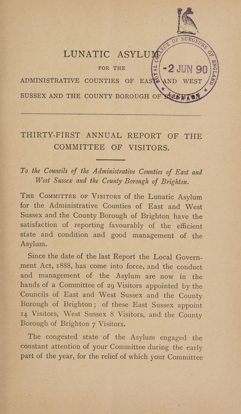 LUNATIC ASYLUM FOR THE © i) H ad Ae Vo ADMINISTRATIVE COUNTIES OF EASY SUSSEX AND THE COUNTY BOROUGH OF BRIBE THIRTY-FIRST ANNUAL REPORT OF THE 3 COMMITTEE OF VISITORS. To the Councils of the Administrative Counties of East and West Sussex and the County Borough of Brighton. THE CoMMITTEE oF Visitors of the Lunatic Asylum for the Administrative Counties of East and West Sussex and the County Borough of Brighton have the satisfaction of reporting favourably of the efficient state and condition and good management of the Asylum. | | Since the date of the last Report the Local Govern- ment Act, 1888, has come into force, and the conduct and management of the Asylum are now in the hands of a Committee of 29 Visitors appointed by the Councils of East and West Sussex and the County Borough of Brighton; of these East Sussex appoint 14 Visitors, West Sussex 8 Visitors, and the County Borough of Brighton 7 Visitors. The congested state of the Asylum engaged the constant attention of your Committee during the early part of the year, for the relief of which your Committee