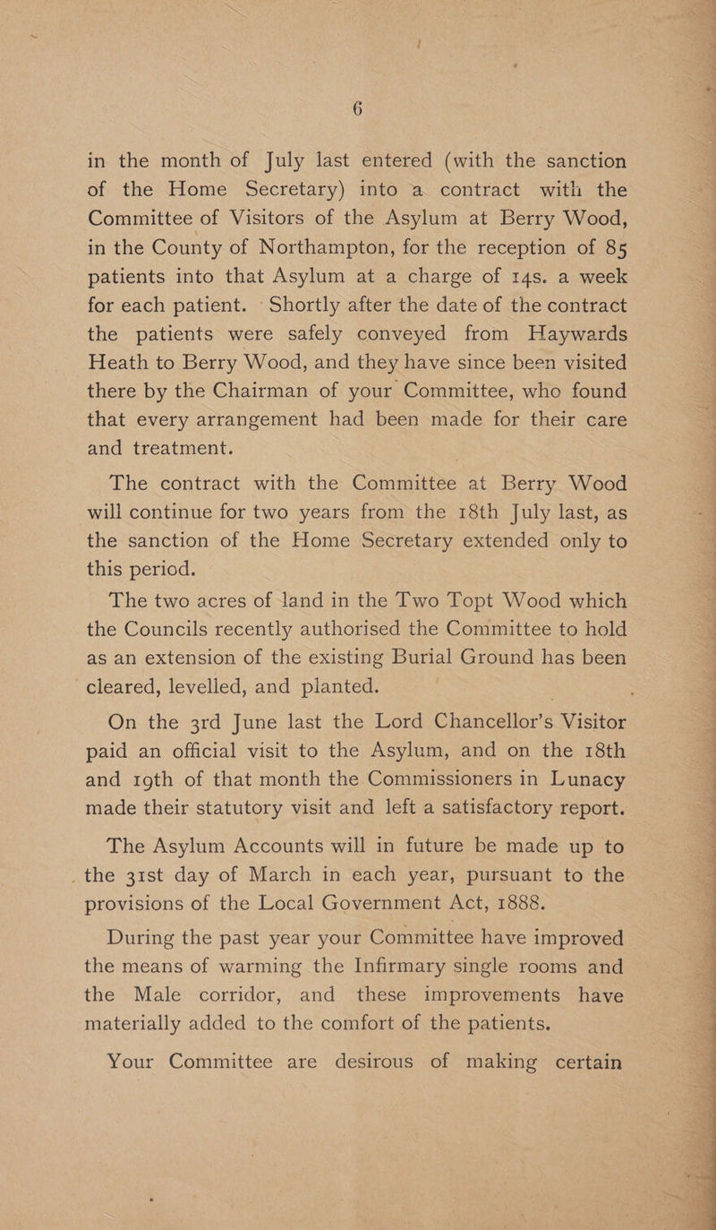 of the Home Secretary) into a contract with the Committee of Visitors of the Asylum at Berry Wood, in the County of Northampton, for the reception of 85 patients into that Asylum at a charge of 14s. a week for each patient. Shortly after the date of the contract the patients were safely conveyed from Haywards Heath to Berry Wood, and they have since been visited there by the Chairman of your Committee, who found that every arrangement had been made for their care and treatment. The contract with the Committee at Berry Wood will continue for two years from the 18th July last, as the sanction of the Home Secretary extended only to this period. , The two acres of land in the Two Topt Wood which the Councils recently authorised the Committee to hold as an extension of the existing Burial Ground has been cleared, levelled, and planted. paid an official visit to the Asylum, and on the 18th and roth of that month the Commissioners in Lunacy made their statutory visit and left a satisfactory report. The Asylum Accounts will in future be made up to _the 31st day of March in each year, pursuant to the provisions of the Local Government Act, 1888. During the past year your Committee have improved the means of warming the Infirmary single rooms and the Male corridor, and these improvements have materially added to the comfort of the patients. Your Committee are desirous of making certain Pe ere er err ae ee, See ee ee, em ee Le en Mee See ee ey