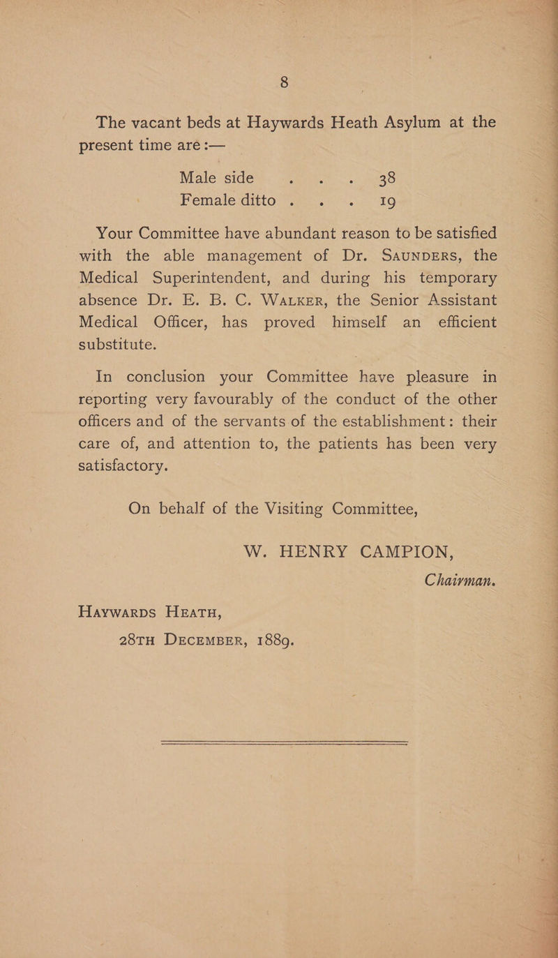The vacant beds at Haywards Heath Asylum at the present time are :— Male side ig age yo pO Memaleiditto Wea... “1G Your Committee have abundant reason to be satisfied with the able management of Dr. Saunpsrs, the Medical Superintendent, and during his temporary absence Dr. E. B. C. Watker, the Senior Assistant Medical Officer, has proved himself an_ efficient substitute. In conclusion your Committee have pleasure in reporting very favourably of the conduct of the other care of, and attention to, the patients has been very satisfactory. On behalf of the Visiting Committee, W. HENRY CAMPION, Chaiyman. Haywarps Hzatu, 28TH DECEMBER, 1889. ee ee