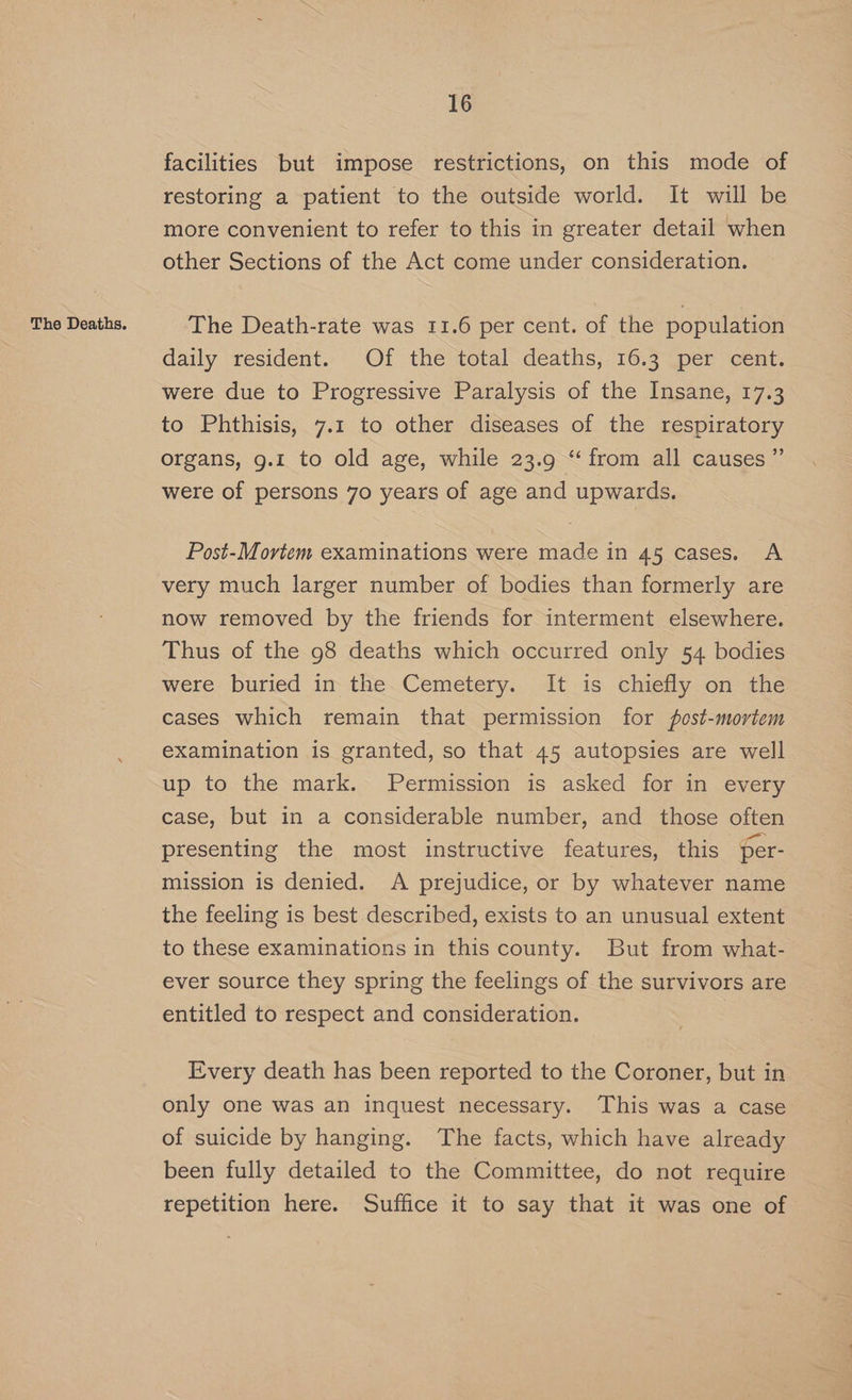 facilities but impose restrictions, on this mode of restoring a patient to the outside world. It will be more convenient to refer to this in greater detail when other Sections of the Act come under consideration. daily resident. Of the ‘total deaths,. 16.3 per cent. were due to Progressive Paralysis of the Insane, 17.3 to Phthisis, 7.1 to other diseases of the respiratory organs, g.1 to old age, while 23.9 “from all causes ” were of persons 70 years of age and upwards. Post-Mortem examinations were made in 45 cases. A very much larger number of bodies than formerly are now removed by the friends for interment elsewhere. Thus of the 98 deaths which occurred only 54 bodies were buried in the Cemetery. It is chiefly on the cases which remain that permission for post-mortem examination is granted, so that 45 autopsies are well up to the mark. Permission is asked for in every case, but in a considerable number, and those often presenting the most instructive features, this per- mission is denied. A prejudice, or by whatever name the feeling is best described, exists to an unusual extent to these examinations in this county. But from what- ever source they spring the feelings of the survivors are entitled to respect and consideration. Every death has been reported to the Coroner, but in only one was an inquest necessary. This was a case of suicide by hanging. The facts, which have already been fully detailed to the Committee, do not require repetition here. Suffice it to say that it was one of