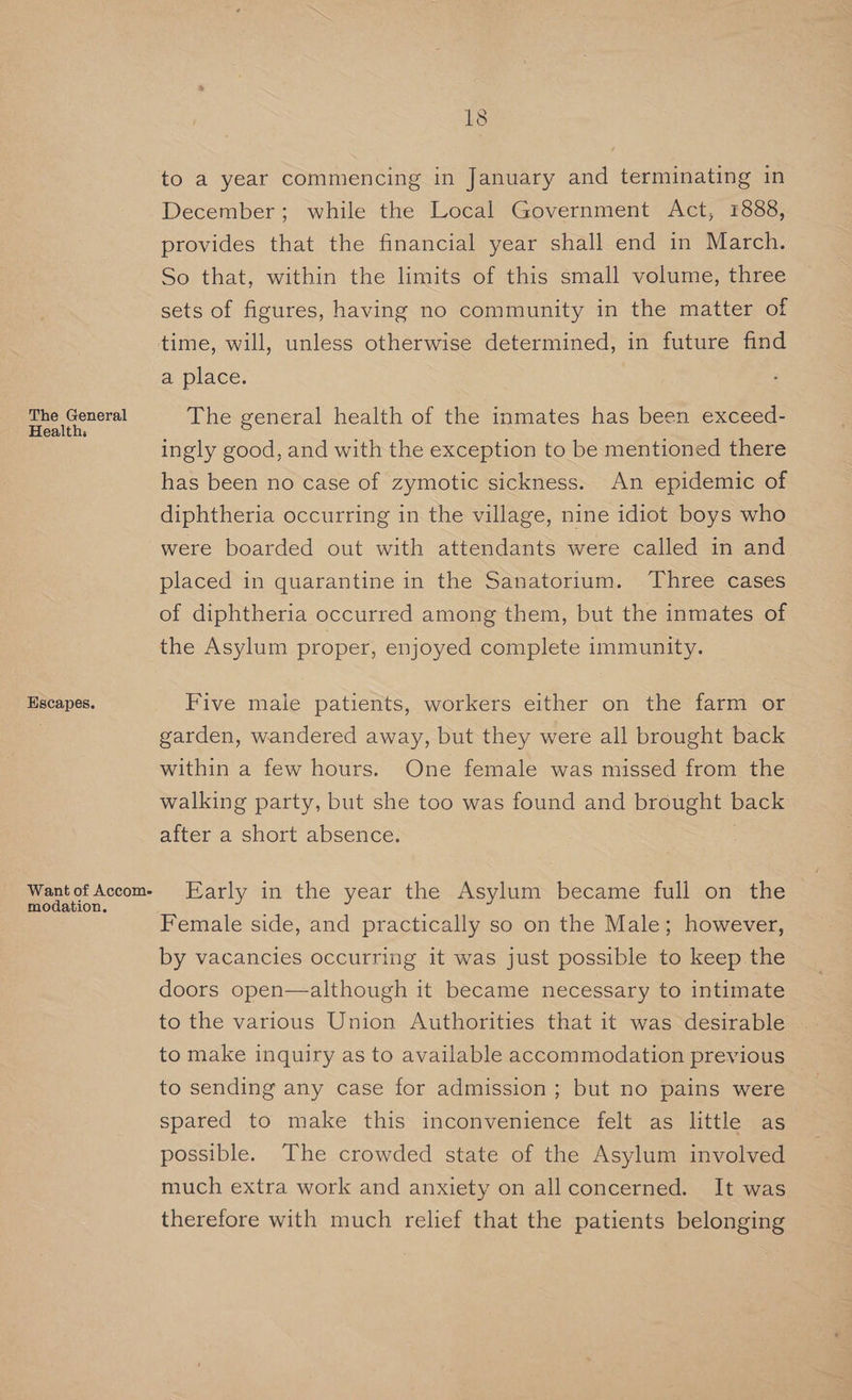 The General Health; Escapes. Want of Accom- modation. 18 December; while the Local Government Act, 1888, provides that the financial year shall end in March. So that, within the limits of this small volume, three sets of figures, having no community in the matter of time, will, unless otherwise determined, in future find a place. The general health of the inmates has been exceed- ingly good, and with the exception to be mentioned there has been no case of zymotic sickness. An epidemic of diphtheria occurring in the village, nine idiot boys who were boarded out with attendants were called in and placed in quarantine in the Sanatorium. ‘Three cases of diphtheria occurred among them, but the inmates of the Asylum proper, enjoyed complete immunity. Five male patients, workers either on the farm or garden, wandered away, but they were all brought back within a few hours. One female was missed from the walking party, but she too was found and brought back after a short absence. | Early in the year the Asylum became full on the Female side, and practically so on the Male; however, by vacancies occurring it was just possible to keep the doors open—although it became necessary to intimate to the various Union Authorities that it was desirable to make inquiry as to available accommodation previous to sending any case for admission; but no pains were spared to make this inconvenience felt as little as possible. The crowded state of the Asylum involved much extra work and anxiety on all concerned. It was therefore with much relief that the patients belonging