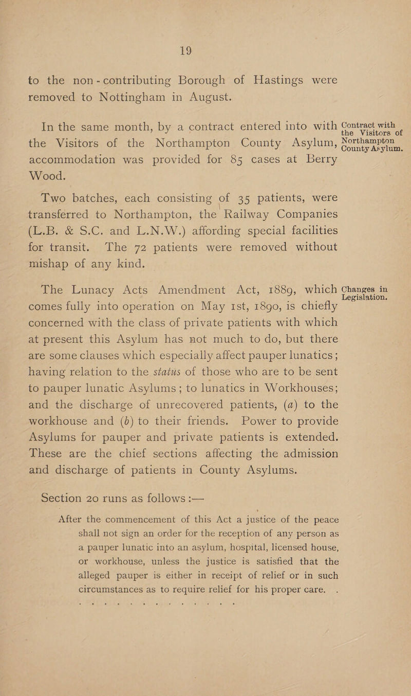 1 to the non-contributing Borough of Hastings were removed to Nottingham in August. In the same month, by a contract entered into with Contract with the Visitors of the Visitors of the Northampton County Asylum, Connie ke accommodation was provided for 85 cases at Berry Wood. Two batches, each consisting of 35 patients, were transferred to Northampton, the Railway Companies (L.B. &amp; S.C. and L.N.W.) affording special facilities for transit. The 72 patients were removed without mishap of any kind. The Lunacy Acts Amendment Act, 1889, which Changes in Legislation. comes fully into operation on May Ist, 18go, is chiefly concerned with the class of private patients with which at present this Asylum has not much to do, but there are some clauses which especially affect pauper lunatics; having relation to the status of those who are to be sent to pauper lunatic Asylums; to lunatics in Workhouses; and the discharge of unrecovered patients, (a) to the workhouse and (0) to their friends. Power to provide Asylums for pauper and private patients is extended. These are the chief sections affecting the admission and discharge of patients in County Asylums. Section 20 runs as follows :— After the commencement of this Act a justice of the peace shall not sign an order for the reception of any person as a pauper lunatic into an asylum, hospital, licensed house, or workhouse, unless the justice is satisfied that the alleged pauper is either in receipt of relief or in such circumstances as to require relief for his proper care.