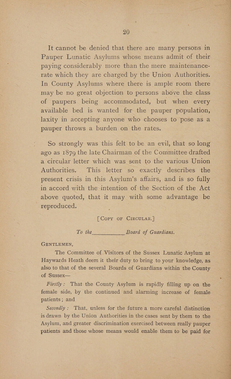 It cannot be denied that there are many persons in Pauper Lunatic Asylums whose means admit of their paying considerably more than the mere maintenance- rate which they are charged by the Union Authorities. In County Asylums where there is ample room there may be no great objection to persons above the class of paupers being accommodated, but when every available bed is wanted for the pauper population, pauper throws a burden on the rates. So strongly was this felt to be an evil, that so long ago as 1879 the late Chairman of the Committee drafted Authorities. This letter so exactly describes the present crisis in this Asylum’s affairs, and is so fully in accord with the intention of the Section of the Act above quoted, that it may with some advantage be - reproduced. | ? [ Copy oF CIRCULAR. | To the Board of Guardians. GENTLEMEN, The Committee of Visitors of the Sussex Lunatic Asylum at Haywards Heath deem it their duty to bring to your knowledge, as also to that of the several Boards of Guardians within the County of Sussex— Firstly: That the County Asylum is rapidly filling up on the female side, by the continued and alarming increase of female patients ; and Secondly : That, unless for the future a more careful distinction is drawn by the Union Authorities in the cases sent by them to the Asylum, and greater discrimination exercised between really pauper patients and those whose means would enable them to be paid for ae