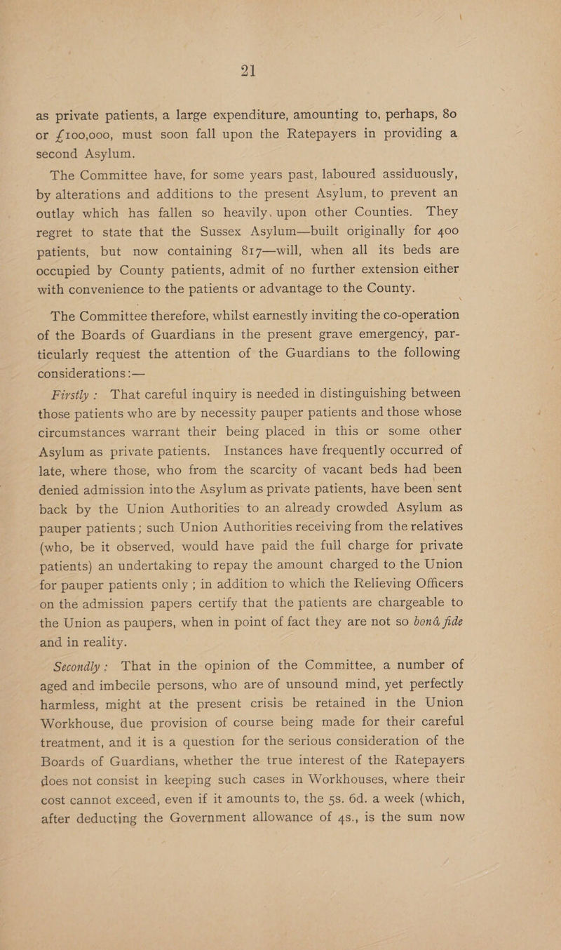 as private patients, a large expenditure, amounting to, perhaps, 80 or {100,000, must soon fall upon the Ratepayers in providing a second Asylum. | The Committee have, for some years past, laboured assiduously, by alterations and additions to the present Asylum, to prevent an outlay which has fallen so heavily. upon other Counties. They regret to state that the Sussex Asylum—built originally for 400 patients, but now containing 817—will, when all its beds are occupied by County patients, admit of no further extension either with convenience to the patients or advantage to the County. \ The Committee therefore, whilst earnestly inviting the co-operation of the Boards of Guardians in the present grave emergency, par- ticularly request the attention of the Guardians to the following considerations :— . Firstly : That careful inquiry is needed in distinguishing between those patients who are by necessity pauper patients and those whose circumstances warrant their being placed in this or some other Asylum as private patients. Instances have frequently occurred of late, where those, who from the scarcity of vacant beds had been denied admission into the Asylum as private patients, have been sent back by the Union Authorities to an already crowded Asylum as pauper patients; such Union Authorities receiving from the relatives (who, be it observed, would have paid the full charge for private patients) an undertaking to repay the amount charged to the Union for pauper patients only ; in addition to which the Relieving Officers on the admission papers certify that the patients are chargeable to the Union as paupers, when in point of fact they are not so bond fide and in reality. Secondly: That in the opinion of the Committee, a number of aged and imbecile persons, who are of unsound mind, yet perfectly harmless, might at the present crisis be retained in the Union Workhouse, due provision of course being made for their careful treatment, and it is a question for the serious consideration of the Boards of Guardians, whether the true interest of the Ratepayers does not consist in keeping such cases in Workhouses, where their cost cannot exceed, even if it amounts to, the 5s. 6d. a week (which, after deducting the Government allowance of 4s., is the sum now