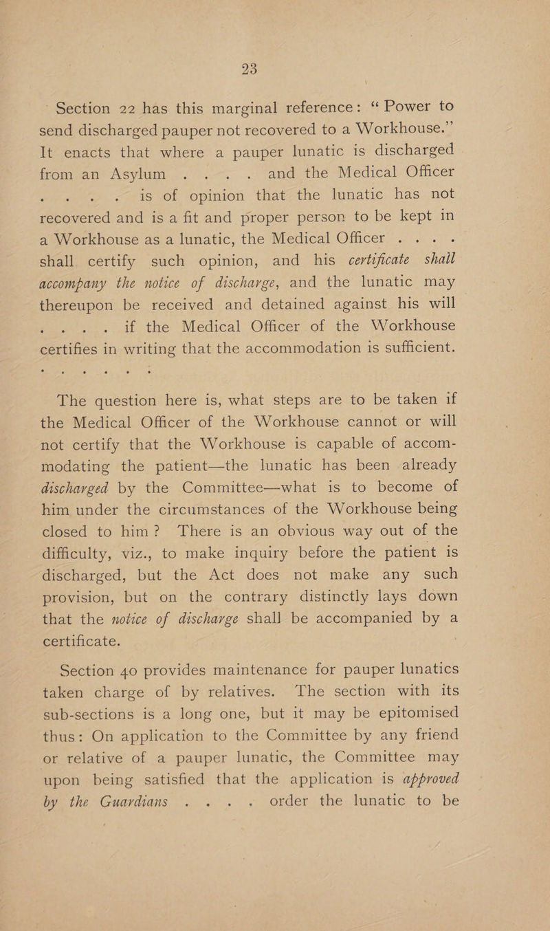 Section 22 has this marginal reference: ‘‘ Power to send discharged pauper not recovered to a Workhouse.” It enacts that where a pauper lunatic is discharged from an Asylum . .-. . and the Medical Othcer is of opinion that the lunatic has not recovered and is a fit and proper person to be kept in a Workhouse as a lunatic, the Medical Officer : shall. certify such opinion, and his certificate shall accompany the notice of discharge, and the lunatic may thereupon be received and detained against his will 2 if the Medical Officer of the Workhouse certifies in writing that the accommodation is sufficient. The question here is, what steps are to be taken if the Medical Officer of the Workhouse cannot or will not certify that the Workhouse is capable of accom- modating the patient—the lunatic has been already discharged by the Committee—what is to become of him under the circumstances of the Workhouse being closed to him? There is an obvious way out of the difficulty, viz., to make inquiry before the patient is discharged, but the Act does not make any such provision, but on the contrary distinctly lays down that the notice of discharge shall be accompanied by a certificate. Section 40 provides maintenance for pauper lunatics taken charge of by relatives. The section with its sub-sections is a long one, but it may be epitomised thus: On application to the Committee by any friend or relative of a pauper lunatic, the Committee may upon being satisfied that the application is approved by the Guardians . . . ; order the lunatic, to be