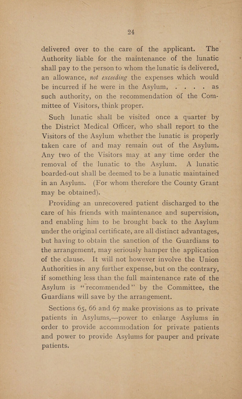 delivered over to the care of the applicant. The Authority liable for the maintenance of the lunatic shall pay to the person to whom the lunatic is delivered, an allowance, not exceeding the expenses which would be incurred if he were in the Asylum), “7 \.2y. as such authority, on the recommendation of the ee mittee of Visitors, think proper. Such lunatic shall be visited once a quarter by the District Medical Officer, who shall report to the Visitors of the Asylum whether the lunatic is properly taken care of and may remain out of the Asylum. Any two of the Visitors may at any time order the | removal of the lunatic to the Asylum. A lunatic boarded-out shall be deemed to be a lunatic maintained in an Asylum. (For whom therefore the County Grant may be obtained). Providing an unrecovered patient discharged to the care of his friends with maintenance and supervision, and enabling him to be brought back to the Asylum under the original certificate, are all distinct advantages, but having to obtain the sanction of the Guardians to the arrangement, may seriously hamper the application of the clause. It will not however involve the Union Authorities in any further expense, but on the contrary, if something less than the full maintenance rate of the Asylum is “recommended” by the Committee, the Guardians will save by the arrangement. Sections 65, 66 and 67 make provisions as to private patients in Asylums,—power to enlarge Asylums in order to provide accommodation for private patients and power to provide Asylums for pauper and private patients.