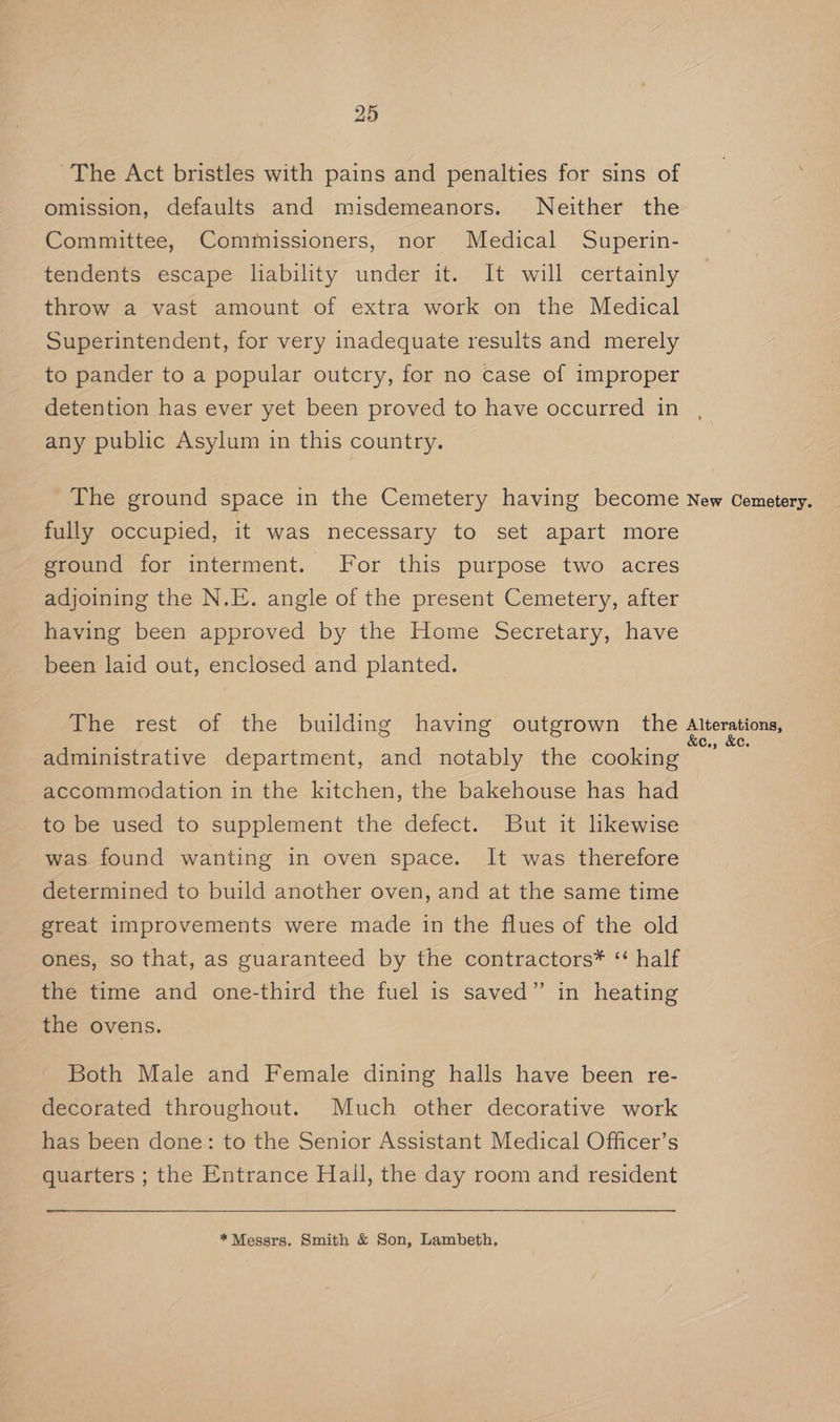 ~The Act bristles with pains and penalties for sins of omission, defaults and misdemeanors. Neither the Committee, Commissioners, nor Medical Superin- tendents escape liability under it. It will certainly throw a vast amount of extra work on the Medical Superintendent, for very inadequate results and merely to pander to a popular outcry, for no case of improper detention has ever yet been proved to have occurred in any public Asylum in this country. The ground space in the Cemetery having become New Cemetery. fully occupied, it was necessary to set apart more ground for interment. For this purpose two acres adjoining the N.E. angle of the present Cemetery, after having been approved by the Home Secretary, have been laid out, enclosed and planted. The rest of the building having outgrown the Agee administrative department, and notably the cooking accommodation in the kitchen, the bakehouse has had to be used to supplement the defect. But it lkewise was found wanting in oven space. It was therefore determined to build another oven, and at the same time great improvements were made in the flues of the old ones, so that, as guaranteed by the contractors* “ half the time and one-third the fuel 1s saved” in heating the ovens. Both Male and Female dining halls have been re- decorated throughout. Much other decorative work has been done: to the Senior Assistant Medical Officer’s quarters ; the Entrance Hall, the day room and resident *Messrs. Smith &amp; Son, Lambeth,