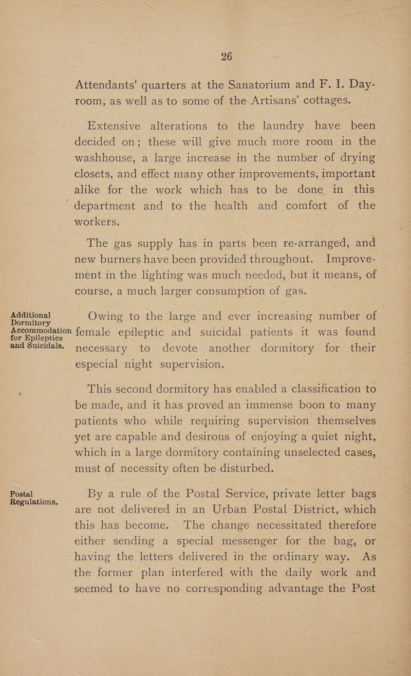 Attendants’ quarters at the Sanatorium and F. I. Day- room, as well as to some of the Artisans’ cottages. Extensive alterations to the laundry have been decided on; these will give much more room in the washhouse, a large increase in the number of drying closets, and effect many other improvements, important alike for the work which has to be done in this ‘department and to the health and comfort of the workers. The gas supply has in parts been re-arranged, and new burners have been provided throughout. Improve- ment in the lighting was much needed, but it means, of course, a much larger consumption of gas. Additional Owing to the large and ever increasing number of Dormitory Accommodation female epileptic and suicidal patients it was found for Epileptics and Suicidals. necessary to devote another dormitory for- their especial night supervision. This second dormitory has enabled a classification to be made, and it has proved an immense boon to many patients who while requiring supervision themselves yet are capable and desirous of enjoying a quiet night, which in a large dormitory containing unselected cases, must of necessity often be disturbed. Postal By a rule of the Postal Service; private letter bags = Regulations. i ; ee : are not delivered in an Urban Postal District, which this has become. The change necessitated therefore either sending a special messenger for the bag, or having the letters delivered in the ordinary way. As the former plan interfered with the daily work and seemed to have no corresponding advantage the Post