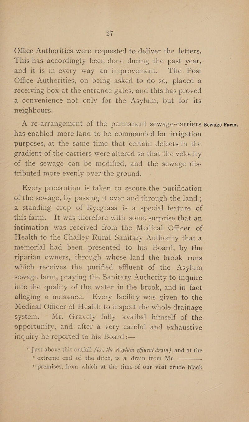 Office Authorities were requested to deliver the letters. This has accordingly been done during the past year, and it is in every way an improvement. The. Post Office Authorities, on being asked to do so, placed a receiving box at the entrance gates, and this has proved neighbours. A re-arrangement of the permanent sewage-carriers has enabled more land to be commanded for irrigation purposes, at the same time that certain defects in the gradient of the carriers were altered so that the velocity of the sewage can be modified, and the sewage dis- tributed more evenly over the ground. Every precaution is taken to secure the purification of the sewage, by passing it over and through the land ; a standing crop of Ryegrass is a special feature of this farm. It was therefore with some surprise that an intimation was received from the Medical Officer of Health to the Chailey Rural Sanitary Authority that a memorial had been presented to his Board, by the riparian owners, through whose land the brook runs which receives the purified effluent of the Asylum sewage farm, praying the Sanitary Authority to inquire into the quality of the water in the brook, and in fact alleging a nuisance. Every facility was given to the Medical Officer of Health to inspect the whole drainage system. © Mr. Gravely fully availed himself of the opportunity, and after a very careful and exhaustive inquiry he reported to his Board :— “Just above this outfall (i.e. the Asylum effluent drain), and at the “extreme end of the ditch, is a drain from Mr. ‘premises, from which at the time of our visit crude black Sewage Farm,