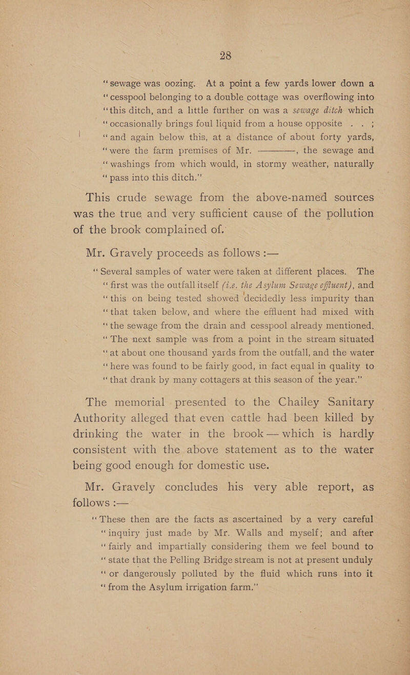 “sewage was oozing. Ata point a few yards lower down a ‘cesspool belonging to a double cottage was overflowing into ‘this ditch, and a little further on was a sewage ditch which “occasionally brings foul liquid from a house opposite . . ; ‘‘and again below this, at a distance of about forty yards, ‘were the farm premises of Mr. —-, the sewage and ‘washings from which would, in stormy weather, naturally ‘pass into this ditch.” This crude sewage from the above-named sources was the true and very sufficient cause of the pollution of the brook complained of. Mr. Gravely proceeds as follows :— «Several samples of water were taken at different places. The “first was the outfallitself (7.e. the Asylum Sewage efiuent), and ‘‘that taken below, and where the effluent had mixed with ‘the sewage from the drain and cesspool already mentioned. “The next sample was from a point in the stream situated ‘‘at about one thousand yards from the outfall, and the water “here was found to be fairly good, in fact equal in quality to “that drank by many cottagers at this season of the year.” The memorial presented to the Chailey Sanitary Authority alleged that even cattle had been killed by drinking the water in the brook — which is hardly consistent with the above statement as to the water being good enough for domestic use. follows :— ‘These then are the facts as ascertained by a very careful ‘inquiry just made by Mr. Walls and myself; and after ‘fairly and impartially considering them we feel bound to ‘state that the Pelling Bridge stream is not at present unduly ‘Or dangerously polluted by the fluid which runs into it “from the Asylum irrigation farm.”