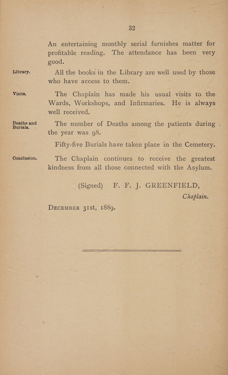 Library. Visits. Deaths and Burials. . Conclusion. 32 An entertaining monthly serial furnishes matter for profitable reading. The attendance has been very All the books in the Library are well used by those who have access to them. The Chaplain has made his usual visits to the Wards, Workshops, and Infirmaries. He is always well received. The number of Deaths among the patients during . the year was 98. Fifty-five Burials have taken place in the Cemetery. The Chaplain continues to receive the greatest kindness from all those connected with the Asylum. (Signed) . F. SE “GREEN BIBLE D: Chaplain.