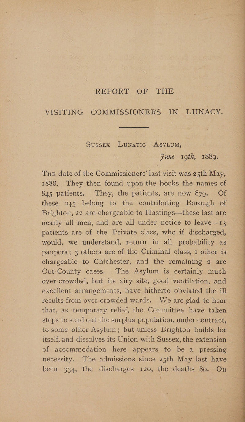 REPORT OF THE VISITING COMMISSIONERS IN LUNACY. Sussex Lunatic ASYLUM, Fune 9th, 1889. Tue date of the Commissioners’ last visit was 25th May, 1888. They then found upon the books the names of 845 patients. They, the patients, are now 879. Of these 245 belong to the contributing Borough of Brighton, 22 are chargeable to Hastings—these last are nearly all men, and are all under notice to leave—13 patients: are of the Private class, who if discharged, would, we understand, return in all probability as paupers; 3 others are of the Criminal class, 1 other is Out-County cases. The Asylum is certainly much over-crowded, but its airy site, good ventilation, and excellent arrangements, have hitherto obviated the ill results from over-crowded wards. We are glad to hear steps to send out the surplus population, under contract, to some other Asylum; but unless Brighton builds for itself, and dissolves its Union with Sussex, the extension of accommodation here appears to be a _ pressing necessity. The admissions since 25th May last have been 334, the discharges 120, the deaths 80. On EE ee ae ee ee ee ee Ce a ae ae ee ee ree — a