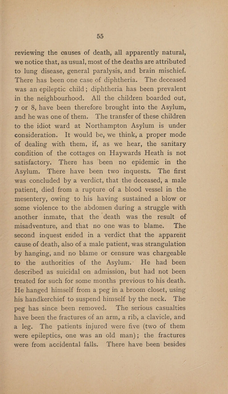 reviewing the causes of death, all apparently natural, we notice that, as usual, most of the deaths are attributed to lung disease, general paralysis, and brain mischief. There has been one case of diphtheria. The deceased was an epileptic child; diphtheria has been prevalent in the neighbourhood. All the children boarded out, 7 or 8, have been therefore brought into the Asylum, and he was one of them. ‘The transfer of these children to the idiot ward at Northampton Asylum is under consideration. It would be, we think, a proper mode of dealing with them, if, as we hear, the sanitary condition of the cottages on Haywards Heath is not satisfactory. There has been no epidemic in the Asylum. There have been two inquests. The first was concluded by a verdict, that the deceased, a male patient, died from a rupture of a blood vessel in the mesentery, owing to his having sustained a blow or some violence to the abdomen during a struggle with another inmate, that the death was the result of misadventure, and that no one was to blame. The second inquest ended in a verdict that the apparent cause of death, also of a male patient, was strangulation by hanging, and no blame or censure was chargeable to the authorities of the Asylum.. He had been described as suicidal on admission, but had not been treated for such for some months previous to his death. He hanged himself from a peg in a broom closet, using his handkerchief to suspend himself by the neck. The peg has since been removed. The serious casualties have been the fractures of an arm, a rib, a clavicle, and a leg. The patients injured were five (two of them were epileptics, one was an old man); the fractures were from accidental falls. There have been besides