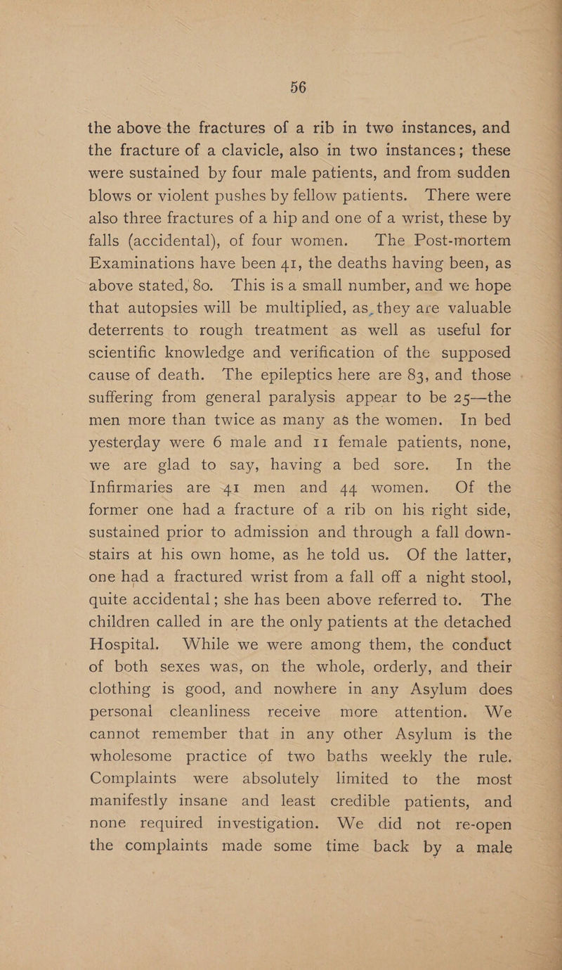 the above the fractures of a rib in two instances, and the fracture of a clavicle, also in two instances; these were sustained by four male patients, and from sudden blows or violent pushes by fellow patients. There were also three fractures of a hip and one of a wrist, these by falls (accidental), of four women. The Post-mortem Examinations have been 41, the deaths having been, as above stated, 80. This is a small number, and we hope that autopsies will be multiplied, as. they are valuable deterrents to rough treatment as well as useful for scientific knowledge and verification of the supposed suffering from general paralysis appear to be 25—the men more than twice as many as the women. In bed yesterday were 6 male and 11 female patients, none, we are glad to say, having a bed sore. In the Infirmaries are 41 men and 44 women. Of the former one had a fracture of a rib on his right side, sustained prior to admission and through a fall down- stairs at his own home, as he told us. Of the latter, one had a fractured wrist from a fall off a night stool, quite accidental; she has been above referred to. The children called in are the only patients at the detached Hospital. While we were among them, the conduct of both sexes was, on the whole, orderly, and their clothing is good, and nowhere in any Asylum does cannot remember that in any other Asylum is the wholesome practice of two baths weekly the rule. Complaints were absolutely limited to the most manifestly insane and least credible patients, and none required investigation. We did not re-open the complaints made some time back by a male