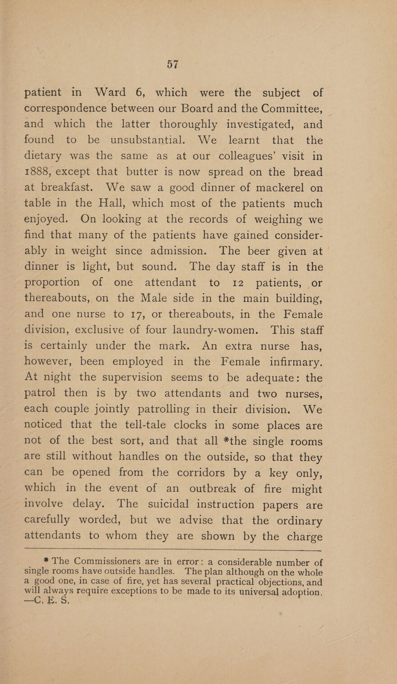 patient in Ward 6, which were the subject of correspondence between our Board and the Committee, and which the latter thoroughly investigated, and found to be unsubstantial. We learnt that the dietary was the same as at our colleagues’ visit in 1888, except that butter is now spread on the bread at breakfast. We saw a good dinner of mackerel on table in the Hall, which most of the patients much enjoyed. On looking at the records of weighing we find that many of the patients have gained consider- ably in weight since admission. The beer given at dinner is light, but sound. The day staff is in the proportion of one attendant to 12 patients, or thereabouts, on the Male side in the main building, and one nurse to 17, or thereabouts, in the Female. division, exclusive of four laundry-women. This staff is certainly under the mark. An extra nurse _ has, however, been employed in the Female infirmary. At night the supervision seems to be adequate: the patrol then is by two attendants and two nurses, each couple jointly patrolling in their division. We noticed that the tell-tale clocks in some places are not of the best sort, and that all *the single rooms are still without handles on the outside, so that they can be opened from the corridors by a key only, which in the event of an outbreak of fire might involve delay. The suicidal instruction papers are carefully worded, but we advise that the ordinary attendants to whom they are shown by the charge * The Commissioners are in error: a considerable number of single rooms have outside handles. The plan although on the whole a good one, in case of fire, yet has several practical objections, and will always require exceptions to be made to its universal adoption, E.5 —— h