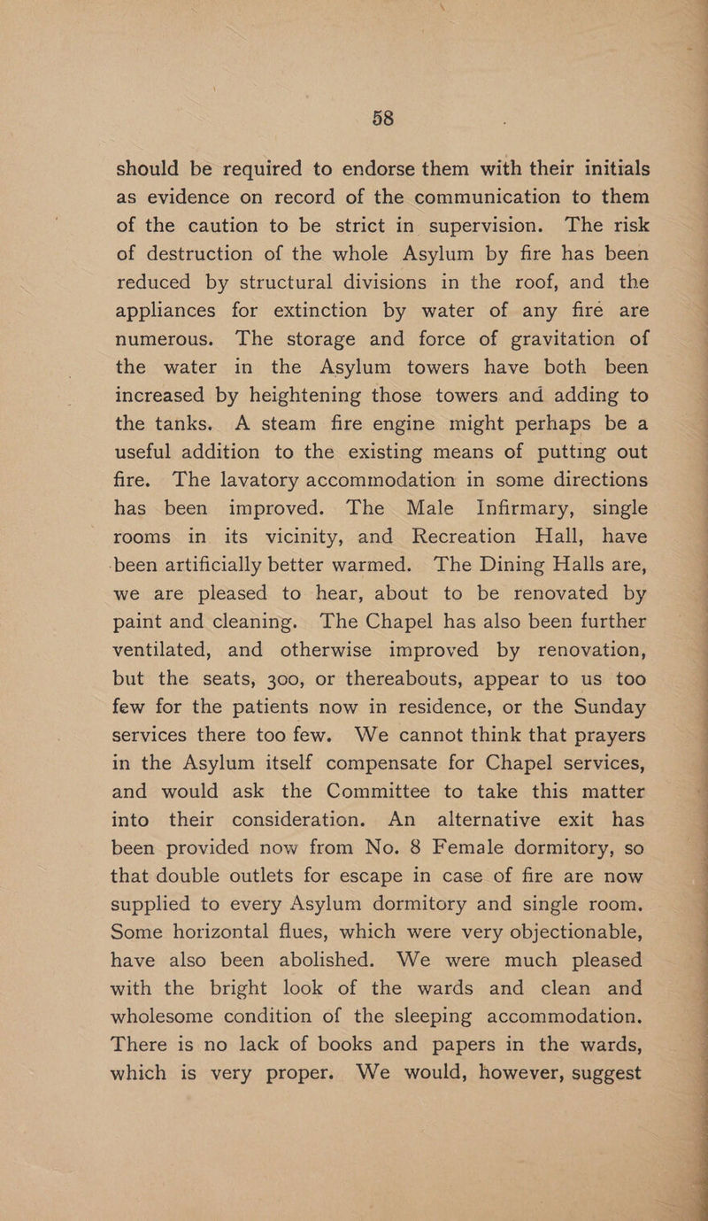 should be required to endorse them with their initials as evidence on record of the communication to them of the caution to be strict in supervision. ‘The risk of destruction of the whole Asylum by fire has been reduced by structural divisions in the roof, and the appliances for extinction by water of any fire are numerous. The storage and force of gravitation of the water in the Asylum towers have both been increased by heightening those towers and adding to the tanks. A steam fire engine might perhaps be a useful addition to the existing means of putting out fire. The lavatory accommodation in some directions has been improved. The Male Infirmary, single rooms in its vicinity, and Recreation Hall, have -been artificially better warmed. The Dining Halls are, we are pleased to hear, about to be renovated by paint and cleaning. The Chapel has also been further ventilated, and otherwise improved by renovation, but the seats, 300, or thereabouts, appear to us too few for the patients now in residence, or the Sunday services there too few. We cannot think that prayers in the Asylum itself compensate for Chapel services, and would ask the Committee to take this matter into their consideration. An alternative exit has been provided now from No. 8 Female dormitory, so that double outlets for escape in case of fire are now Some horizontal flues, which were very objectionable, have also been abolished. We were much pleased with the bright look of the wards and clean and wholesome condition of the sleeping accommodation. There is no lack of books and papers in the wards, which is very proper. We would, however, suggest