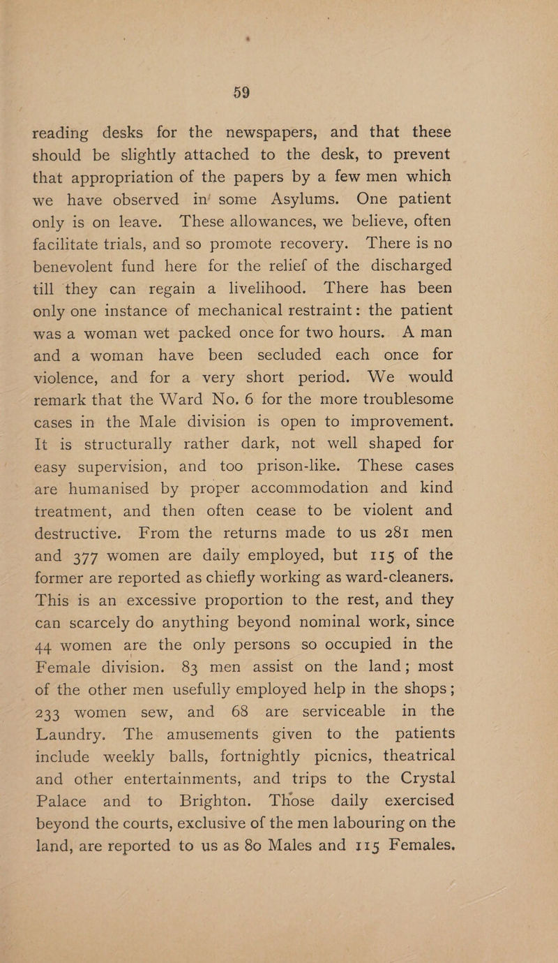 D9 reading desks for the newspapers, and that these should be slightly attached to the desk, to prevent that appropriation of the papers by a few men which we have observed in’ some Asylums. One patient only is on leave. These allowances, we believe, often facilitate trials, and so promote recovery. There is no benevolent fund here for the relief of the discharged till they can regain a livelihood. There has been only one instance of mechanical restraint: the patient was a woman wet packed once for two hours. A man and a woman have been secluded each once for violence, and for a very short period. We would remark that the Ward No. 6 for the more troublesome cases in the Male division is open to improvement. It is structurally rather dark, not well shaped for easy supervision, and too prison-like. These cases are humanised by proper accommodation and kind treatment, and then often cease to be violent and destructive. From the returns made to us 281 men and 377 women are daily employed, but 115 of the former are reported as chiefly working as ward-cleaners. This is an excessive proportion to the rest, and they can scarcely do anything beyond nominal work, since 44 women are the only persons so occupied in the Female division. 83 men assist on the land; most of the other men usefully employed help in the shops; 233 women sew, and 68 are serviceable in the Laundry. The amusements given to the patients include weekly balls, fortnightly picnics, theatrical and other entertainments, and trips to the Crystal Palace and to Brighton. Those daily exercised beyond the courts, exclusive of the men labouring on the land, are reported to us as 80 Males and 115 Females.