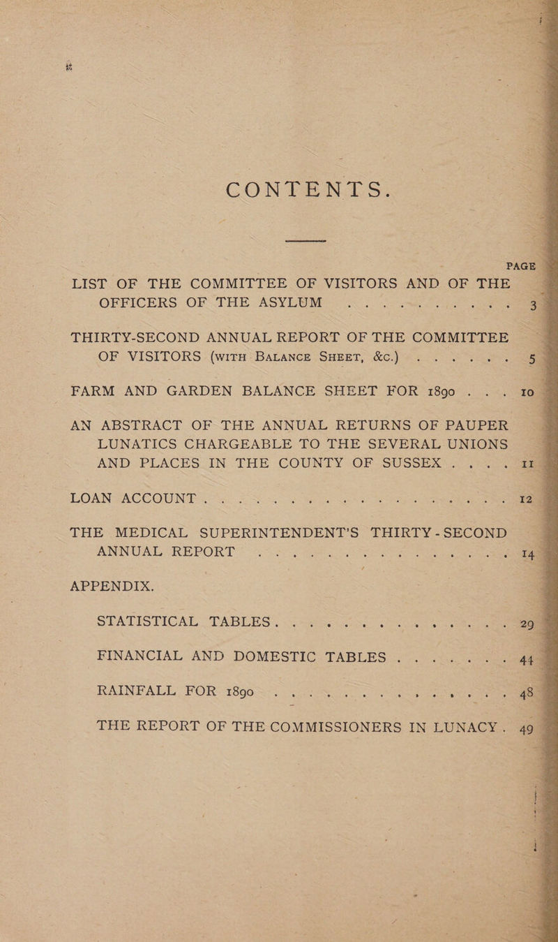 CONTENTS. ; PAGE q LIST OF THE COMMITTEE OF VISITORS AND OF THE © OFFICERS OFTHE ASYLUM: (5/9 a3. oe THIRTY-SECOND ANNUAL REPORT OF THE COMMITTEE ' OF VISITORS (wira Barance SHEET, &amp;¢.) . . . 5... 5 FARM AND GARDEN BALANCE SHEET FOR 1890 . . . 10 _ AN ABSTRACT OF THE ANNUAL RETURNS OF PAUPER LUNATICS CHARGEABLE TO THE SEVERAL UNIONS AND PLACES IN THE COUNTY OF SUSSEX. ...u@ LOAN ACCOUNT &lt;&lt;. SS. 3 See ee THE MEDICAL SUPERINTENDENT'S THIRTY-SECOND ANNUAL REPORT * ¢.&gt;s0 Gc ee APPENDIX. STATISTICAL TABLES, ¢4. 2... rn FINANCIAL AND DOMESTIC TABLES... ... . 449 RAINFALL, FOR 18908-. . Ss THE REPORT OF THE COMMISSIONERS IN LUNACY. 49 4