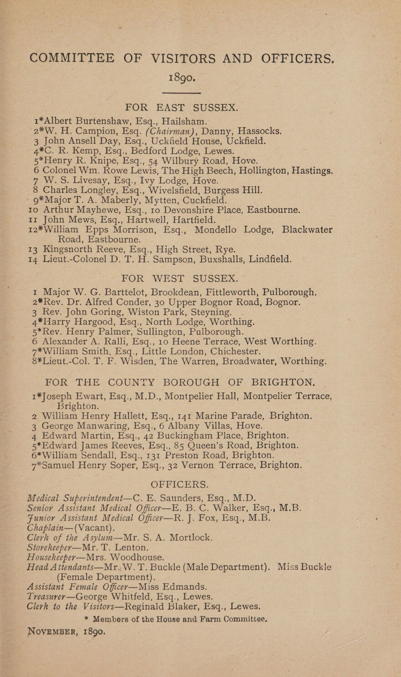 COMMITTEE OF VISITORS AND OFFICERS. 1890. FOR. EAST SUSSEX. 1*Albert Burtenshaw, Esq., Hailsham. 2*W. H. Campion, Esq. (Chairman), Danny, Hassocks. 3 John Ansell Day, Esq., Uckfield House, Uckfield. 4*C. R. Kemp, Esq., Bedford Lodge, Lewes. 5*Henry R. Knipe, Esq., 54 Wilbury Road, Hove. 6 Colonel Wm. Rowe Lewis, The High Beech, Hollington, Hastings. 7 W.S. Livesay, Esq., Ivy Lodge, Hove. 8 Charles Longley, Esq., Wivelsfield, Burgess Hill. 9*Major T. A. Maberly, Mytten, Cuckfield. to Arthur Mayhewe, Esq., 10 Devonshire Place, Eastbourne. Ir John Mews, Esq., Hartwell, Hartfield. 12*William Epps Morrison, Esq., Mondello Lodge, Blackwater Road, Eastbourne. 13 Kingsnorth Reeve, Esq., High Street, Rye. 14 Lieut.-Colonel D. T. H. Sampson, Buxshalls, Lindfield. FOR WES2 SUSSEX. 1 Major W. G. Barttelot, Brookdean, Fittleworth, Pulborough. 2*Rev. Dr. Alfred Conder, 30 Upper Bognor Road, Bognor. 3 Rev. John Goring, Wiston Park, Steyning. 4*Harry Hargood, Esq., North Lodge, Worthing. 5*Rev. Henry Palmer, Sullington, Pulborough. 6 Alexander A. Ralli, Esq., 10 Heene Terrace, West Worthing. 7*William Smith, Esq., Little London, Chichester. 8*Lieut.-Col. T. F. Wisden, The Warren, Broadwater, Worthing. BOR “THE COUNTY BOROUGH OF- BRIGHTON. 1*Joseph Ewart, Esq., M.D., Montpelier Hall, Montpelier Terrace, Brighton. 2 William Henry Hallett, Esq., 141 Marine Parade, Brighton. 3 George Manwaring, Esq., 6 Albany Villas, Hove. 4 Edward Martin, Esq., 42 Buckingham Place, Brighton. 5*Edward James Reeves, Esq., 85 Queen’s Road, Brighton. 6* William Sendali, Esq., 131 Preston Road, Brighton. 7*Samuel Henry Soper, Esq., 32 Vernon Terrace, Brighton. OFFICERS. Medical Superintendent—C. E. Saunders, Esq., M.D. Senior Assistant Medical Officer—E. B. C. Walker, Esq., M.B. Funioy Assistant Medical Officer—R. J. Fox, Esq., M.B. Chaplain—(Vacant). Clerk of the Asylum—Mr. S. A. Mortlock. Stovreheeper—Mr. T. Lenton. Housekeeper—Mrs. Woodhouse. Head A ttendants—Mr.W.T. Buckle (Male Department). Miss Buckle (Female Department). Assistant Female Officey—Miss Edmands. Treasuvey—George Whitfeld, Esq., Lewes. Clerk to the Visitovrs—Reginald Blaker, Esq., Lewes. * Members of the House and Farm Committee, NOVEMBER, 1890.