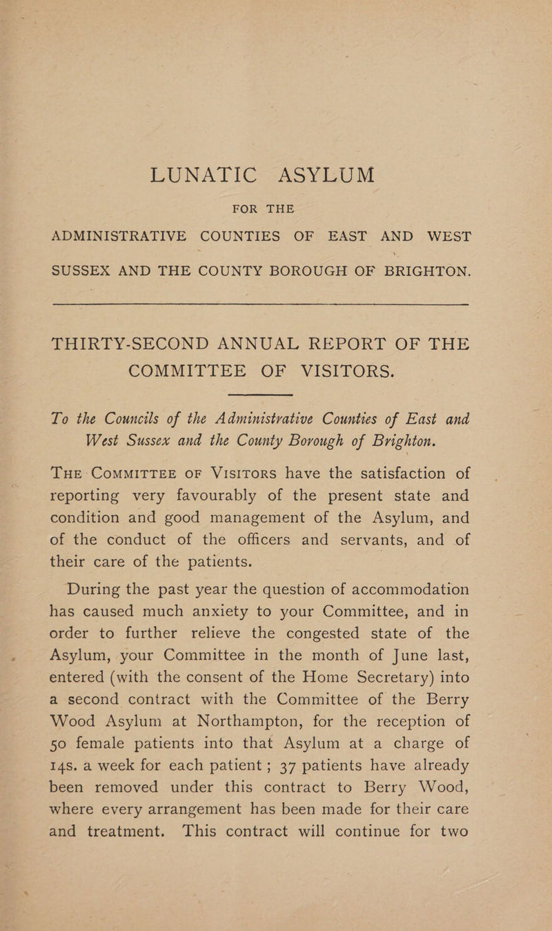 FOR THE ADMINISTRATIVE COUNTIES OF EAST AND WEST SUSSEX AND THE COUNTY BOROUGH OF BRIGHTON. THIRTY-SECOND ANNUAL REPORT OF THE COMMITIEE OF; VISITORS: To the Councils of the Administrative Counties of East and West Sussex and the County Borough of Brighton. THE CoMMITTEE oF VisiTors have the satisfaction of reporting very favourably of the present state and condition and good management of the Asylum, and of the conduct of the officers and servants, and of their care of the patients. 7 During the past year the question of accommodation has caused much anxiety to your Committee, and in order to further relieve the congested state of the Asylum, your Committee in the month of June last, entered (with the consent of the Home Secretary) into a second contract with the Committee of the Berry Wood Asylum at Northampton, for the reception of 50 female patients into that Asylum at a charge of 14s. a week for each patient ; 37 patients have already been removed under this contract to Berry Wood, where every arrangement has been made for their care and treatment. This contract will continue for two
