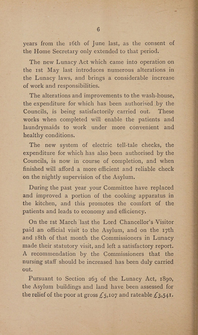 years from the 16th of June last, as the consent of the Home Secretary only extended to that period. The new Lunacy Act which came into operation on the 1st May last introduces numerous alterations in the Lunacy laws, and brings a considerable increase of work and responsibilities. The alterations and improvements to the wash-house, the expenditure for which has been authorised .by the Councils, is being satisfactorily carried out. These works when completed will enable the patients and laundrymaids to work under more convenient and healthy conditions. The new system of electric tell-tale checks, the expenditure for which has also been authorised by the Councils, is now in course of completion, and when finished will afford a more efficient and reliable check on the nightly supervision of the Asylum. During the past year your Committee have replaced and improved a portion of the cooking apparatus in the kitchen, and this promotes the comfort of the patients and leads to economy and efficiency. On the 1st March last the Lord Chancellor’s Visitor paid an official visit to the Asylum, and on the 17th and 18th of that month the Commissioners in Lunacy made their statutory visit, and left a satisfactory report. A recommendation by the Commissioners that the — nursing staff should be increased has been duly carried out. Pursuant to Section 263 of the Lunacy Act, 1890, the Asylum buildings and land have been assessed for the relief of the poor at gross £5,107 and rateable £3,541.