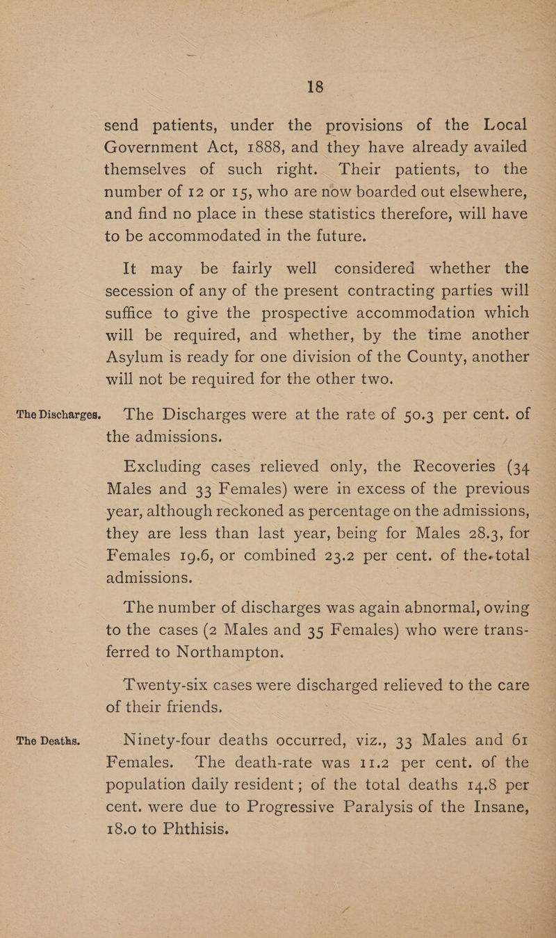 The Discharges, The Deaths. 18 send patients, under the provisions of the Local Government Act, 1888, and they have already availed themselves of such right. Their patients, to the number of 12 or 15, who are now boarded out elsewhere, and find no place in these statistics therefore, will have to be accommodated in the future. It may be fairly well considered whether the secession of any of the present contracting parties will suffice to give the prospective accommodation which will be required, and whether, by the time another Asylum is ready for one division of the County, another will not be required for the other two. The Discharges were at the rate of 50.3 per cent. of the admissions. ; Excluding cases relieved only, the Recoveries (34 Males and 33 Females) were in excess of the previous year, although reckoned as percentage on the admissions, they are less than last year, being for Males 28.3, for Females 19.6, or combined 23.2 per cent. of the-total admissions. : | The number of discharges was again abnormal, owing to the cases (2 Males and 35 Females) who were trans- Twenty-six cases were discharged relieved to the care of their friends, Ninety-four deaths occurred, viz., 33 Males and 61 Females. The death-rate was 11.2 per cent. of the population daily resident; of the total deaths 14.8 per cent. were due to Progressive Paralysis of the Insane, 18.0 to Phthisis.