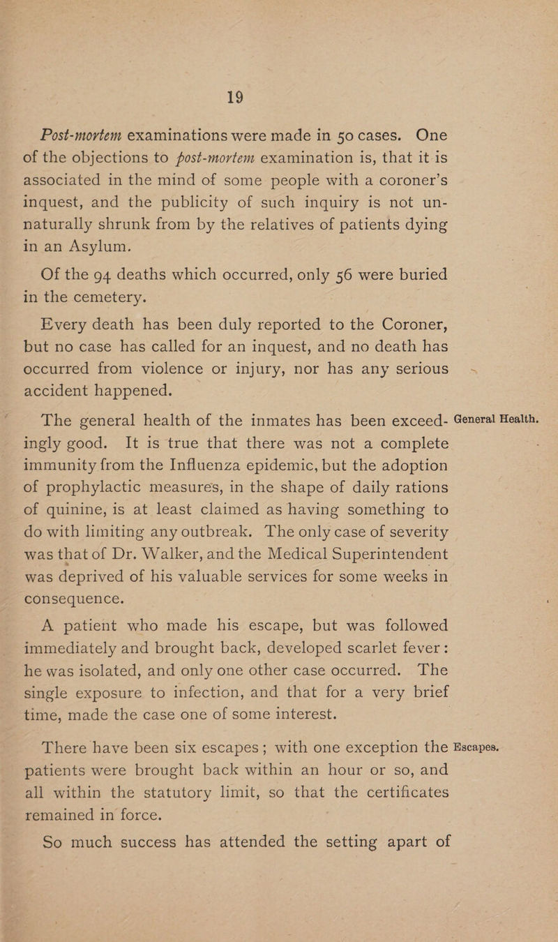Post-movtem examinations were made in 5o cases. One of the objections to post-mortem examination is, that it is associated in the mind of some people with a coroner’s inquest, and the publicity of such inquiry is not un- naturally shrunk from by the relatives of patients dying in an Asylum. Of the 94 deaths which occurred, only 56 were buried in the cemetery. Every death has been duly reported to the Coroner, but no case has called for an inquest, and no death has occurred from violence or injury, nor has any serious accident happened. The general health of the inmates has been exceed- ingly good. It is true that there was not a complete immunity from the Influenza epidemic, but the adoption of prophylactic measures, in the shape of daily rations of quinine, is at least claimed as having something to do with limiting any outbreak. The only case of severity was that of Dr. Walker, and the Medical Superintendent was deprived of his valuable services for some weeks in consequence. A patient who made his escape, but was followed immediately and brought back, developed scarlet fever: he was isolated, and only one other case occurred. The single exposure to infection, and that for a very brief time, made the case one of some interest. ; General Health. patients were brought back within an hour or so, and all within the statutory limit, so that the certificates remained in force.