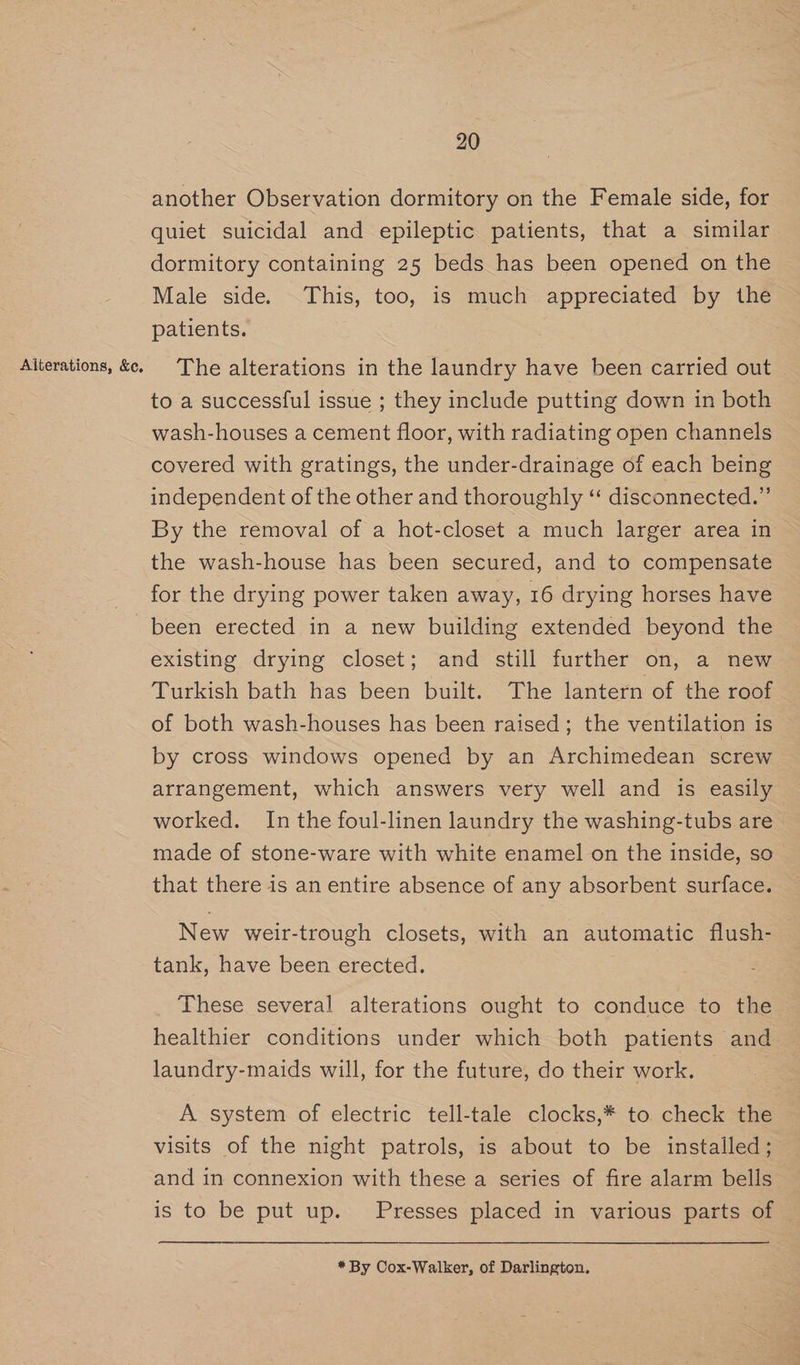 Alterations, &c, another Observation dormitory on the Female side, for quiet suicidal and epileptic patients, that a similar dormitory containing 25 beds has been opened on the Male side. This, too, is much appreciated by the patients. The alterations in the laundry have been carried out to a successful issue ; they include putting down in both wash-houses a cement floor, with radiating open channels covered with gratings, the under-drainage of each being independent of the other and thoroughly ‘“ disconnected.” By the removal of a hot-closet a much larger area in the wash-house has been secured, and to compensate for the drying power taken away, 16 drying horses have been erected in a new building extended beyond the existing drying closet; and still further on, a new Turkish bath has been built. The lantern of the roof of both wash-houses has been raised; the ventilation is by cross windows opened by an Archimedean screw arrangement, which answers very well and is easily worked. In the foul-linen laundry the washing-tubs are made of stone-ware with white enamel on the inside, so that there is an entire absence of any absorbent surface. New weir-trough closets, with an automatic flush- tank, have been erected. These several alterations ought to conduce to the healthier conditions under which both patients and laundry-maids will, for the future, do their work. A system of electric tell-tale clocks,* to check the visits of the night patrols, is about to be installed; and in connexion with these a series of fire alarm bells is to be put up. Presses placed in various parts of * By Cox-Walker, of Darlington.