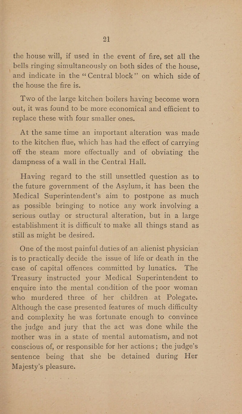 the house will, if used in the event of fire, set all the _ bells ringing simultaneously on both sides of the house, ‘and indicate in the ‘‘ Central block’”’ on which side of the house the fire is. Two of the large kitchen boilers having become worn out, it was found to be more economical and ee Et to replace these with four smaller ones. At the same time an important alteration was made to the kitchen flue, which has had the effect of carrying off the steam more effectually and of obviating the dampness of a wall in the Central Hall. Having regard to the still unsettled question as to the future government of the Asylum, it has been the Medical Superintendent’s aim to postpone as much as possible bringing to notice any work involving a _ serious outlay or structural alteration, but in a large establishment it is difficult to make all things stand as still as might be desired. One of the most painful duties of an alienist physician is to practically decide the issue of life or death in the case of capital offences committed by lunatics. The Treasury instructed your Medical Superintendent to enquire into the mental condition of the poor woman who murdered three of her children. at Polegate. Although the case presented features of much difficulty and complexity he was fortunate enough to convince the judge and jury that the act was done while the mother was in a state of mental automatism, and not conscious of, or responsible for her actions; the judge’s sentence being that she be detained during Her Majesty’s pleasure.
