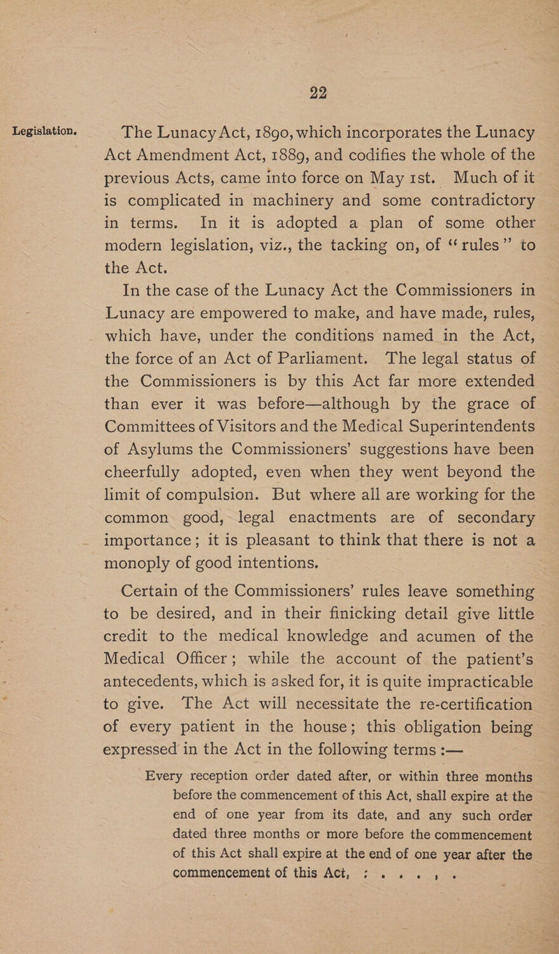 The Lunacy Act, 1890, which incorporates the Lunacy Act Amendment Act, 1889, and codifies the whole of the previous Acts, came into force on May 1st. Much of it is complicated in machinery and some contradictory in terms. In it 1s. adopted a plan of some. other modern legislation, viz., the tacking on, of ‘‘rules”’ to the Act. In the case of the Lunacy Act the Commissioners in Lunacy are empowered to make, and have made, rules, which have, under the conditions named in the Act, the force of an Act of Parliament. The legal status of the Commissioners is by this Act far more extended than ever it was before—although by the grace of Committees of Visitors and the Medical Superintendents of Asylums the Commissioners’ suggestions have been cheerfully adopted, even when they went beyond the limit of compulsion. But where all are working for the common good, legal enactments are of secondary importance; it is pleasant to think that there is not a monoply of good intentions. Certain of the Commissioners’ rules leave something to be desired, and in their finicking detail give little credit to the medical knowledge and acumen of the — Medical Officer; while the account of the patient’s antecedents, which is asked for, it is quite impracticable to give. The Act will necessitate the re-certification of every patient in the house; this obligation Sie expressed in the Act in the following terms :— Every reception order dated after, or within three months before the commencement of this Act, shall expire at the end of one year from its date, and any such order dated three months or more before the commencement of this Act shall expire at the end of one year after the commencement of this Act, 7:. >. ..,