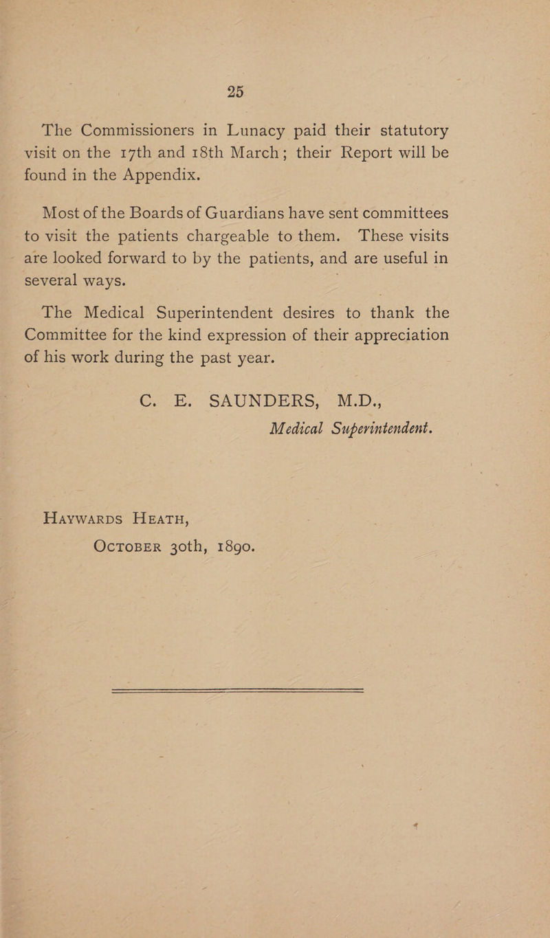 The Commissioners in Lunacy paid their statutory visit on the 17th and 18th March; their Report will be found in the Appendix. Most of the Boards of Guardians have sent committees to visit the patients chargeable tothem. ‘These visits - are looked forward to by the patients, and are useful in several ways. . The Medical Superintendent desires to thank the Committee for the kind expression of their appreciation of his work during the past year. 6B. - SAUNDERS, “MED; Medical Superintendent. Haywarps Heath, OcTOBER 30th, 1890.