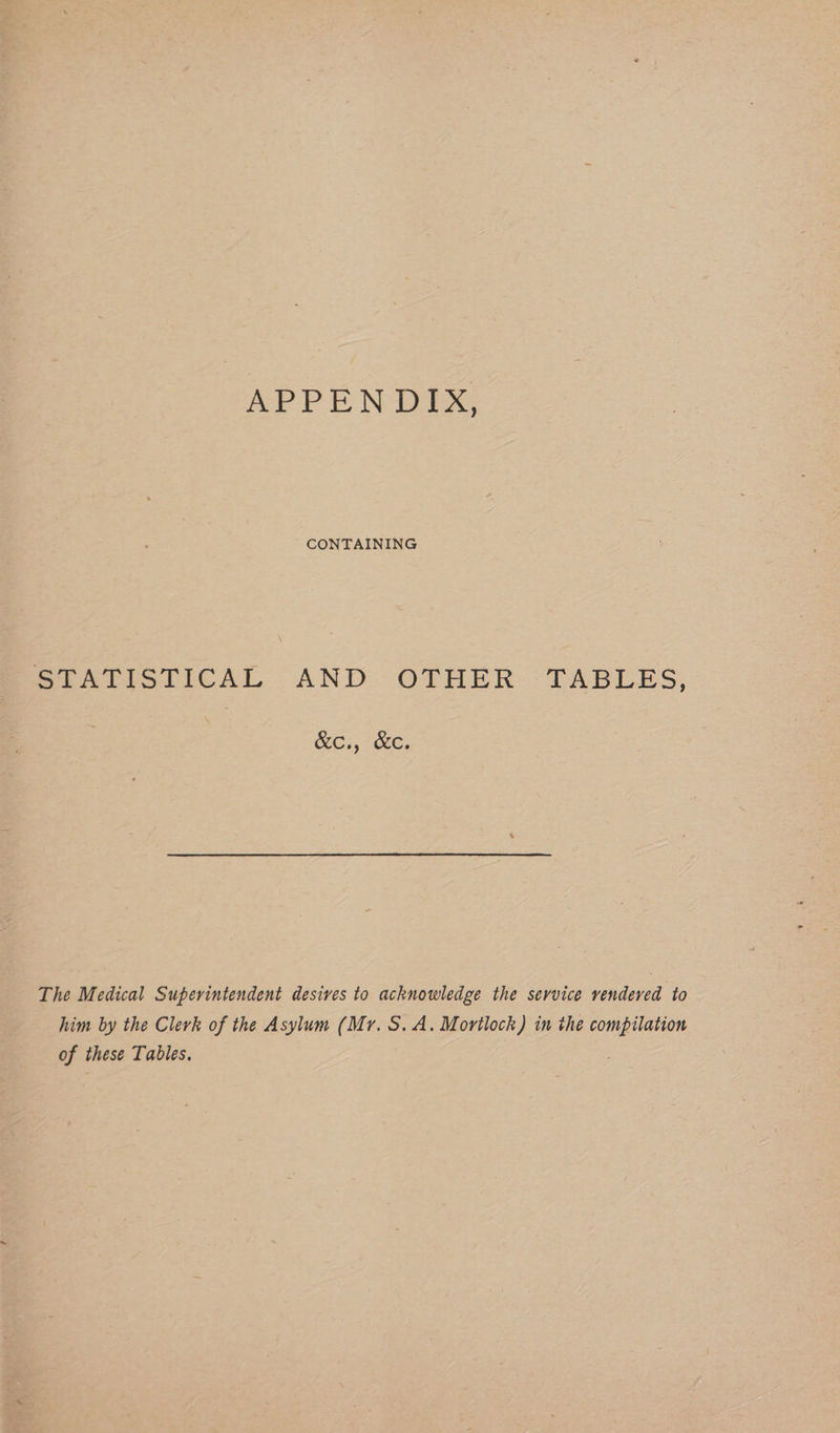 APPENDIX, CONTAINING MTATISTICAL AND. OTHER TABLES, RCs, Face: The Medical Superintendent desives to acknowledge the service vendered to him by the Clerk of the Asylum (Mr. S.A. Mortlock) in the compilation of these Tables.
