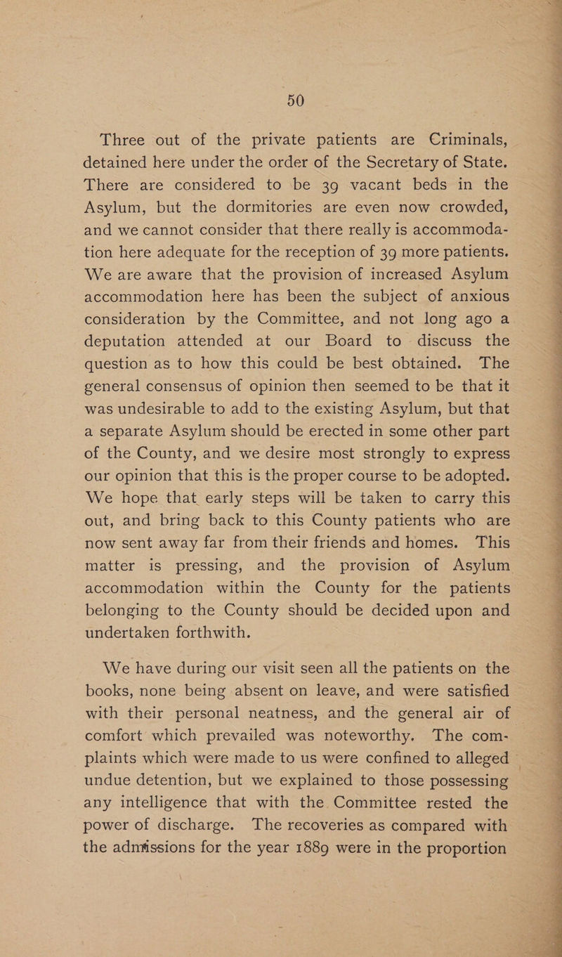 Three out of the private patients are Criminals, detained here under the order of the Secretary of State. There are considered to be 39 vacant beds in the Asylum, but the dormitories are even now crowded, and we cannot consider that there really is accommoda- tion here adequate for the reception of 39 more patients. We are aware that the provision of increased Asylum accommodation here has been the subject of anxious consideration by the Committee, and not long ago a deputation attended at our Board to discuss the question as to how this could be best obtained. The general consensus of opinion then seemed to be that it was undesirable to add to the existing Asylum, but that a separate Asylum should be erected in some other part of the County, and we desire most strongly to express our opinion that this is the proper course to be adopted. We hope that early steps will be taken to carry this out, and bring back to this County patients who are now sent away far from their friends and homes. This accommodation within the County for the patients belonging to the County should be decided upon and undertaken forthwith. We have during our visit seen all the patients on the books, none being absent on leave, and were satisfied undue detention, but we explained to those possessing any intelligence that with the Committee rested the power of discharge. The recoveries as compared with the admissions for the year 1889 were in the proportion Fe a er EE PEE ae Te eT e.g GN ge See RCM CRE fl ee See ee ie eee ON gE Te Re Lie Mee ee EO
