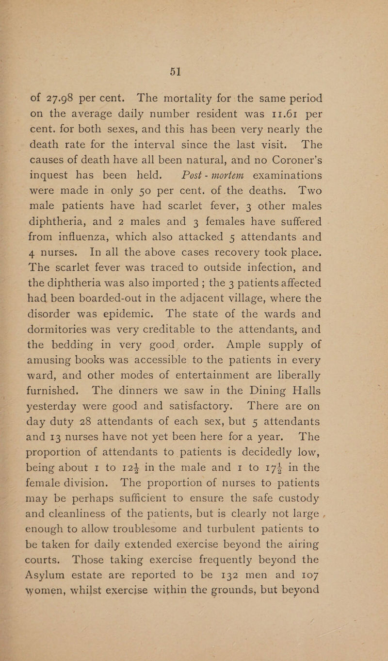 of 27.98 percent. The mortality for the same period on the average daily number resident was 11.61 per cent. for both sexes, and this has been very nearly the death rate for the interval since the last visit. The causes of death have all been natural, and no Coroner’s inquest has been held. Post-mortem examinations were made in only 50 per cent. of the deaths. Two male patients have had scarlet fever, 3 other males diphtheria, and 2 males and 3 females have suffered from influenza, which also attacked 5 attendants and 4 nurses. In all the above cases recovery took place. The scarlet fever was traced to outside infection, and the diphtheria was also imported ; the 3 patients affected had been boarded-out in the adjacent village, where the disorder was epidemic. The state of the wards and dormitories was very creditable to the attendants, and the bedding in very good order. Ample supply of amusing books was accessible to the patients in every ward, and other modes of entertainment are liberally furnished. ‘The dinners we saw in the Dining Halls yesterday were good and satisfactory. There are on day duty 28 attendants of each sex, but 5 attendants and 13 nurses have not yet been here fora year. The proportion of attendants to patients is decidedly low, being about 1 to 124 in the male and 1 to 174 in the female division. The proportion of nurses to patients may be perhaps sufficient to ensure the safe custody and cleanliness of the patients, but is clearly not large enough to allow troublesome and turbulent patients to be taken for daily extended exercise beyond the airing courts. Those taking exercise frequently beyond the Asylum estate are reported to be 132 men and 107 women, whilst exercise within the grounds, but beyond »