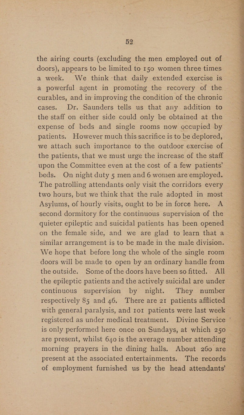 the airing courts (excluding the men employed out of doors), appears to be limited to 150 women three times a week. We think -that daily extended exercise is a powerful agent in promoting the recovery of the curables, and in improving the condition of the chronic cases. Dr. Saunders tells us that any addition to the staff on either side could only be obtained at the expense of beds and single rooms now occupied by patients. However much this sacrifice is to be deplored, we attach such importance to the outdoor exercise of the patients, that we must urge the increase of the staff upon the Committee even at the cost of a few patients’ beds. On night duty 5 men and 6 women are employed. The patrolling attendants only visit the corridors every two hours, but we think that the rule adopted in most Asylums, of hourly visits, ought to be in force here. A second dormitory for the continuous supervision of the quieter epileptic and suicidal patients has been opened on the female side, and we are glad to learn that a similar arrangement is to be made in the male division. We hope that before long the whole of the single room doors will be made to open by an ordinary handle from the outside. Some of the doors have been so fitted. All the epileptic patients and the actively suicidal are under continuous supervision by night. They number respectively 85 and 46. There are 21 patients afflicted registered as under medical treatment. Divine Service is only performed here once on Sundays, at which 250 are present, whilst 640 is the average number attending morning prayers in the dining halls. About 260 are present at the associated entertainments. The records of employment furnished us by the head attendants’ iil RR ain al aT , oe a> i a ae a eee ae Re ee rT ae Se ey, ee Bed ’ ee ee TCR ee Me oe