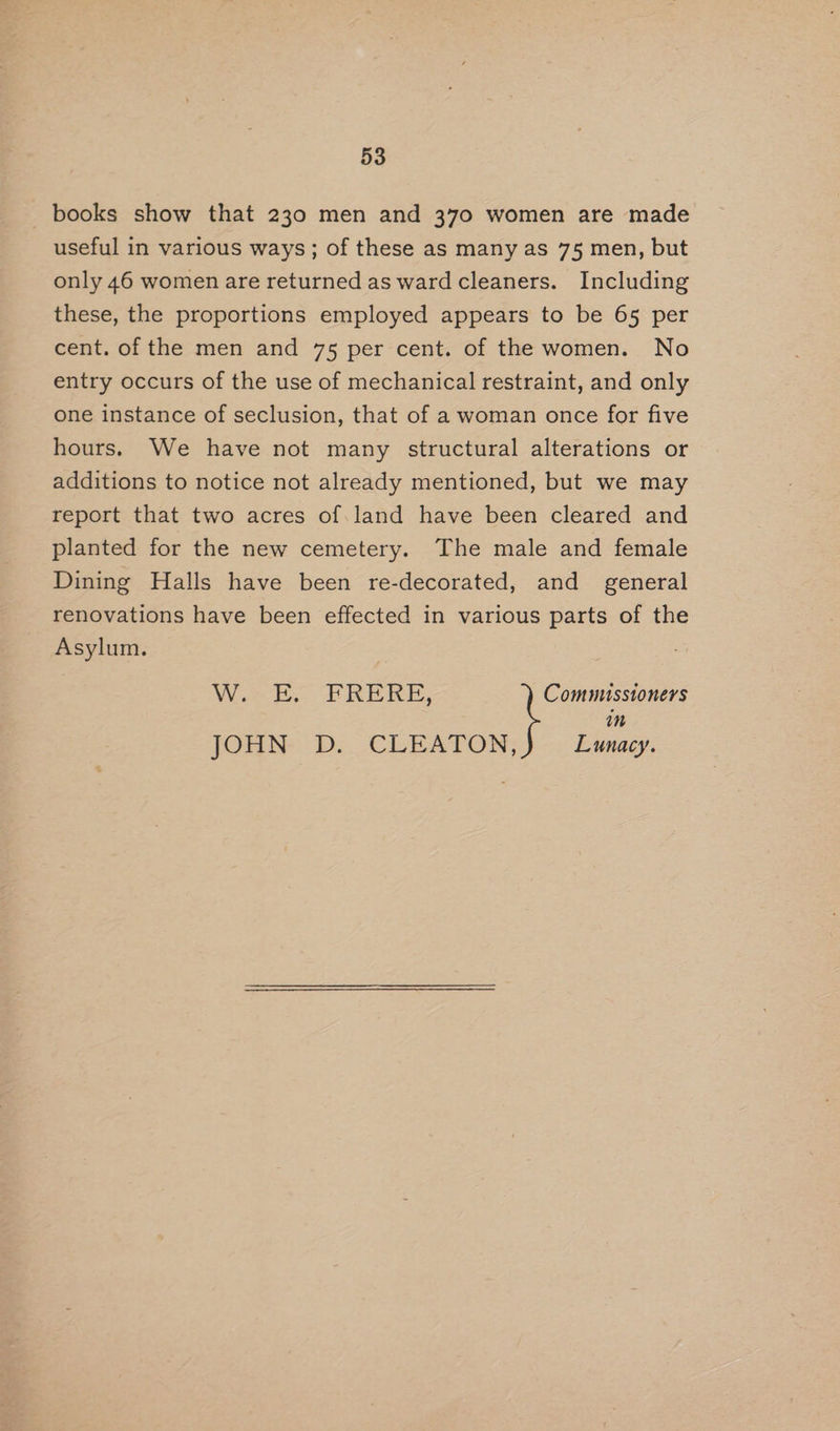 books show that 230 men and 370 women are made useful in various ways; of these as many as 75 men, but only 46 women are returned as ward cleaners. Including these, the proportions employed appears to be 65 per cent. of the men and 75 per cent. of the women. No entry occurs of the use of mechanical restraint, and only one instance of seclusion, that of a woman once for five hours. We have not many structural alterations or additions to notice not already mentioned, but we may report that two acres of.land have been cleared and planted for the new cemetery. The male and female Dining Halls have been re-decorated, and general renovations have been effected in various parts of the Asylum. Whoaeek, F RERE, Commusstoners in Lunacy. JOHN D. CLEATON,